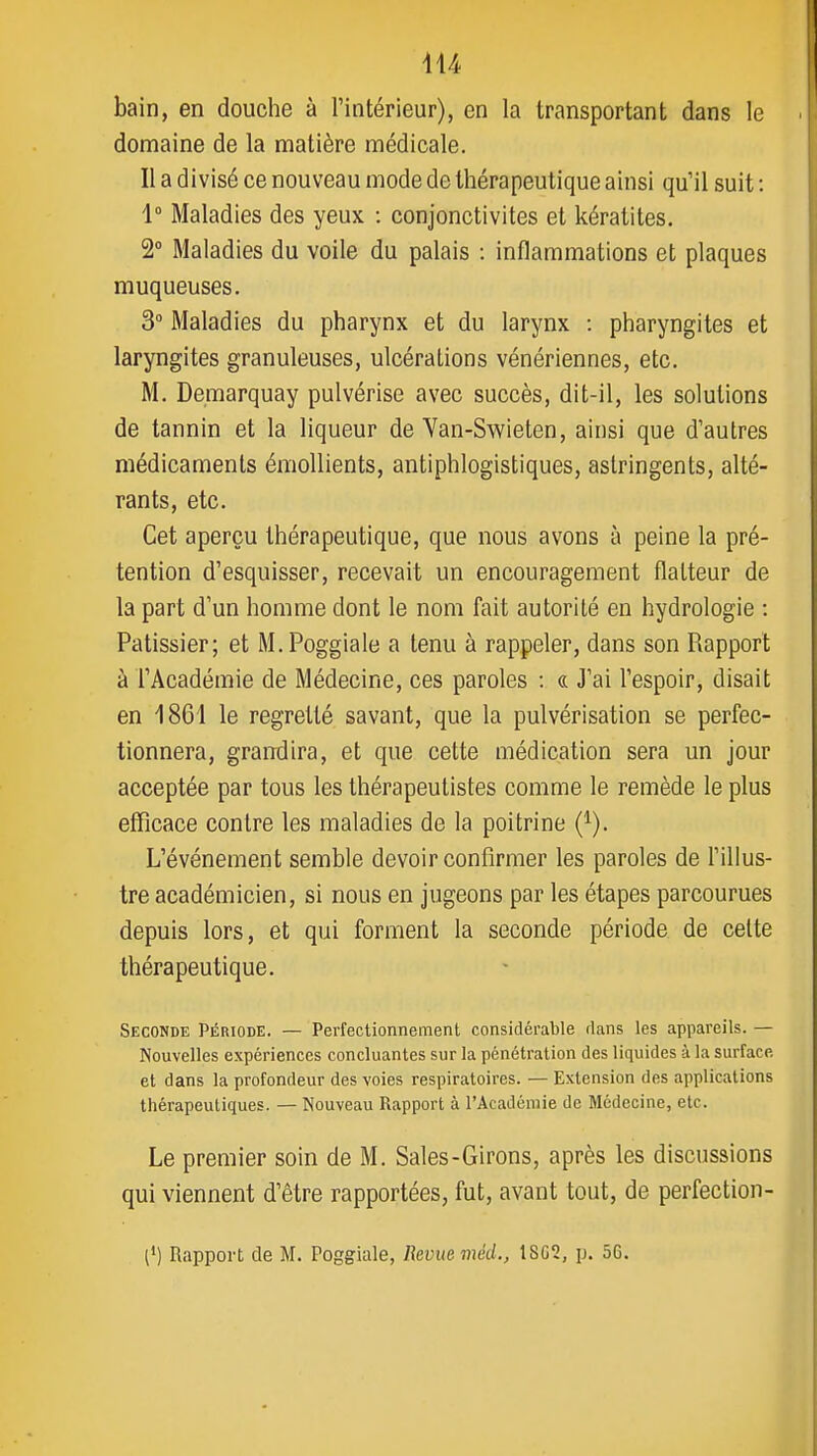 bain, en douche à Fintérieur), en la transportant dans le domaine de la matière médicale. Il a divisé ce nouveau mode de thérapeutique ainsi qu'il suit : 1° Maladies des yeux : conjonctivites et kératites. 2° Maladies du voile du palais : inflammations et plaques muqueuses. 3 Maladies du pharynx et du larynx : pharyngites et laryngites granuleuses, ulcérations vénériennes, etc. M. Demarquay pulvérise avec succès, dit-il, les solutions de tannin et la liqueur de Van-Swieten, ainsi que d'autres médicaments émollients, antiphlogistiques, astringents, alté- rants, etc. Cet aperçu thérapeutique, que nous avons à peine la pré- tention d'esquisser, recevait un encouragement flatteur de la part d'un homme dont le nom fait autorité en hydrologie : Pâtissier; et M.Poggiale a tenu à rappeler, dans son Rapport à l'Académie de Médecine, ces paroles : « J'ai l'espoir, disait en 1861 le regretté savant, que la pulvérisation se perfec- tionnera, grandira, et que cette médication sera un jour acceptée par tous les thérapeutistes comme le remède le plus efficace contre les maladies de la poitrine (^). L'événement semble devoir confirmer les paroles de l'illus- tre académicien, si nous en jugeons par les étapes parcourues depuis lors, et qui forment la seconde période de celte thérapeutique. Seconde Période. — Perfectionnement considérable dans les appareils. — Nouvelles expériences concluantes sur la pénétration des liquides à la surface et dans la profondeur des voies respiratoires. — Extension des applications thérapeutiques. — Nouveau Rapport à l'Académie de Médecine, etc. Le premier soin de M. Sales-Girons, après les discussions qui viennent d'être rapportées, fut, avant tout, de perfection- (*) Rapport de M. Poggiale, Revue méd., 18G2, p. 56.