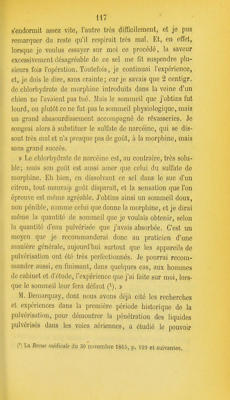 s'endormit assez vite, l'autre très difficilement, et je pus remarquer du reste qu'il respirait très mal. Et, en effet, lorsque je voulus essayer sur moi ce procédé, la saveur excessivement désagréable de ce sel me fit suspendre plu- sieurs fois l'opération. Toutefois, je continuai l'expérience, et, je dois le dire, sans crainte; car je savais que 2 centigr. de chlorhydrate de morphine introduits dans la veine d'un chien ne l'avaient pas tué. Mais le sommeil que j'obtins fut lourd, ou plutôt ce ne fut pas le sommeil physiologique, mais un grand abasourdissement accompagné de rêvasseries. Je songeai alors à substituer le sulfate de narcéine, qui se dis- sout très mal et n'a presque pas de goût, à la morphine, mais sans grand succès. » Le chlorhydrate de narcéine est, au contraire, très solu- ble; mais son goût est aussi amer que celui du sulfate de morphine. Eh bien, en dissolvant ce sel dans le suc d'un citron, tout mauvais goût disparaît, et la sensation que l'on éprouve est même agréable. J'obtins ainsi un sommeil doux, non pénible, comme celui que donne la morphine, et je dirai même la quantité de sommeil que je voulais obtenir, selon la quantité d'eau pulvérisée que j'avais absorbée. C'est un moyen que je recommanderai donc au praticien d'une manière générale, aujourd'hui surtout que les appareils de pulvérisation ont été très perfectionnés. Je pourrai recom- mander aussi, en finissant, dans quelques cas, aux hommes de cabinet et d'étude, l'expérience que j'ai faite sur moi, lors- que le sommeil leur fera défaut (^). » M. Demarquay, dont nous avons déjà cité les recherches et expériences dans la première période historique de la pulvérisation, pour démontrer la pénétration des liquides pulvérisés dans les voies aériennes, a étudié le pouvoir (') La Revue médicale du 30 novembre 1865, p. 109 et suivantes.