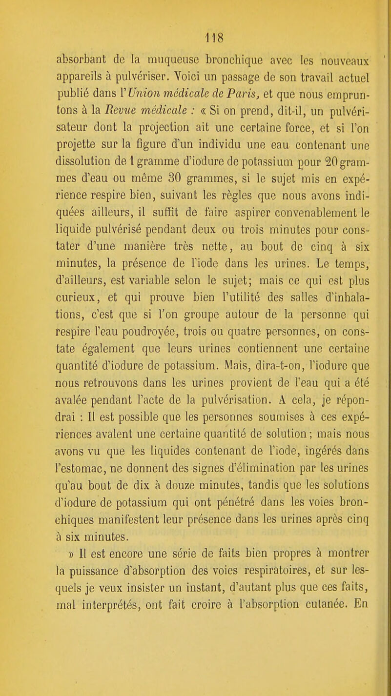 absorbant de la muqueuse broncbique avec les nouveaux appareils à pulvériser. Voici un passage de son travail actuel publié dans V Union médicale de Paris, et que nous emprun- tons à la Revue médicale : « Si on prend, dit-il, un pulvéri- sateur dont la projection ait une certaine force, et si l'on projette sur la figure d'un individu une eau contenant une dissolution de l gramme d'iodure de potassium pour 20gram- mes d'eau ou même 30 grammes, si le sujet mis en expé- rience respire bien, suivant les règles que nous avons indi- quées ailleurs, il suffit de faire aspirer convenablement le liquide pulvérisé pendant deux ou trois minutes pour cons- tater d'une manière très nette, au bout de cinq à six minutes, la présence de l'iode dans les urines. Le temps, d'ailleurs, est variable selon le sujet; mais ce qui est plus curieux, et qui prouve bien l'utilité des salles d'inhala- tions, c'est que si l'on groupe autour de la personne qui respire l'eau poudroyée, trois ou quatre personnes, on cons- tate également que leurs urines contiennent une certaine quantité d'iodure de potassium. Mais, dira-t-on, l'iodure que nous retrouvons dans les urines provient de l'eau qui a été avalée pendant l'acte de la pulvérisation. A cela, je répon- drai : 11 est possible que les personnes soumises à ces expé- riences avalent une certaine quantité de solution; mais nous avons vu que les liquides contenant de l'iode, ingérés dans l'estomac, ne donnent des signes d'élimination par les urines qu'au bout de dix à douze minutes, tandis que les solutions d'iodure de potassium qui ont pénétré dans les voies bron- chiques manifestent leur présence dans les urines après cinq à six minutes. » Il est encore une série de faits bien propres à montrer la puissance d'absorption des voies respiratoires, et sur les- quels je veux insister un instant, d'autant plus que ces faits, mal interprétés, ont fait croire à l'absorption culanée. En