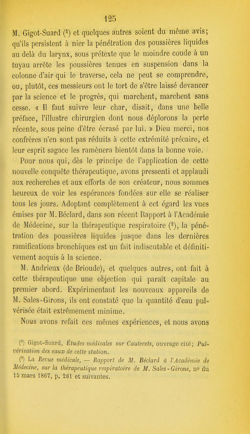M. Gigot-Suard (i) et quelques ftutres soient du même avis; qu'ils persistent à nier la pénétration des poussières liquides au delà du larynx, sous prétexte que le moindre coude à un tuyau arrête les poussières tenues en suspension dans la colonne d'air qui le traverse, cela ne peut se comprendre, ou, plutôt, ces messieurs ont le tort de s'être laissé devancer par la science et le progrès, qui marchent, marchent sans cesse. « Il faut suivre leur char, disait, dans une belle préface, l'illustre chirurgien dont nous déplorons la perte récente, sous peine d'être écrasé par lui. » Dieu merci, nos confrères n'en sont pas réduits à cette extrémité précaire, et leur esprit sagace les ramènera bientôt dans la bonne voie. Pour nous qui, dès le principe de l'application de cette nouvelle conquête thérapeutique, avons pressenti et applaudi aux recherches et aux efforts de son créateur, nous sommes heureux de voir les espérances fondées sur elle se réaliser tous les jours. Adoptant complètement à cet égard les vues émises par M.Béclard, dans son récent Rapport à l'Académie de Médecine, sur la thérapeutique respiratoire (^), la péné- tration des poussières liquides jusque dans les dernières ramifications bronchiques est un fait indiscutable et définiti- vement acquis à la science. M. Andrieux {de Brioude), et quelques autres, ont fait à cette thérapeutique une objection qui paraît capitale au premier abord. Expérimentant les nouveaux appareils de M. Sales-Girons, ils ont constaté que la quantité d'eau pul- vérisée était extrêmement minime. Nous avons refait ces mêmes expériences, et nous avons (') Gigot-Suard, Etudes médicales sur Cauterets, ouvrage cité; Pul- vérisation des eaux de cette station. (^) La Revue médicale, — Rapport de M. Béclard à l'Académie de Médecine, sur la thérapeutique respiratoire de M. Sales - Girons, n° du