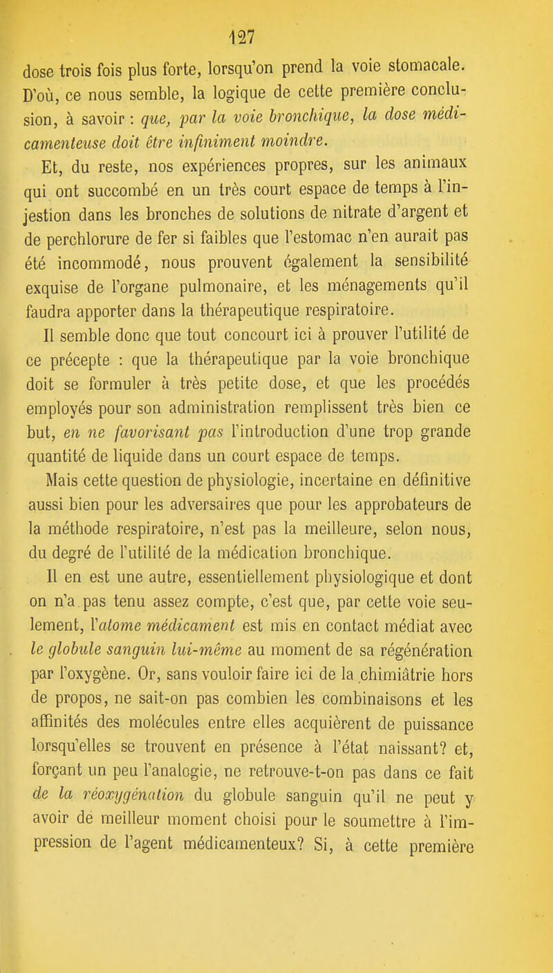 dose trois fois plus forte, lorsqu'on prend la voie stomacale. D'où, ce nous semble, la logique de celte première conclu- sion, à savoir : que, par la voie bronchique, la dose médi- camenteuse doit être infiniment moindre. Et, du reste, nos expériences propres, sur les animaux qui ont succombé en un très court espace de temps à l'in- jestion dans les bronches de solutions de nitrate d'argent et de perchlorure de fer si faibles que l'estomac n'en aurait pas été incommodé, nous prouvent également la sensibilité exquise de l'organe pulmonaire, et les ménagements qu'il faudra apporter dans la thérapeutique respiratoire. Il semble donc que tout concourt ici à prouver l'utilité de ce précepte : que la thérapeutique par la voie bronchique doit se formuler à très petite dose, et que les procédés employés pour son administration remplissent très bien ce but, en ne favorisant pas l'introduction d'une trop grande quantité de liquide dans un court espace de temps. Mais cette question de physiologie, incertaine en définitive aussi bien pour les adversaires que pour les approbateurs de la méthode respiratoire, n'est pas la meilleure, selon nous, du degré de l'utilité de la médication bronchique. Il en est une autre, essentiellement physiologique et dont on n'a pas tenu assez compte, c'est que, par cette voie seu- lement, Yalome médicament est mis en contact médiat avec le globule sanguin lui-même au moment de sa régénération par l'oxygène. Or, sans vouloir faire ici de la chimiâtrie hors de propos, ne sait-on pas combien les combinaisons et les affinités des molécules entre elles acquièrent de puissance lorsqu'elles se trouvent en présence à l'état naissant? et, forçant un peu l'analogie, ne retrouve-t-on pas dans ce fait de la réoxygénation du globule sanguin qu'il ne peut y avoir dé meilleur moment choisi pour le soumettre à l'im- pression de l'agent médicamenteux? Si, à cette première