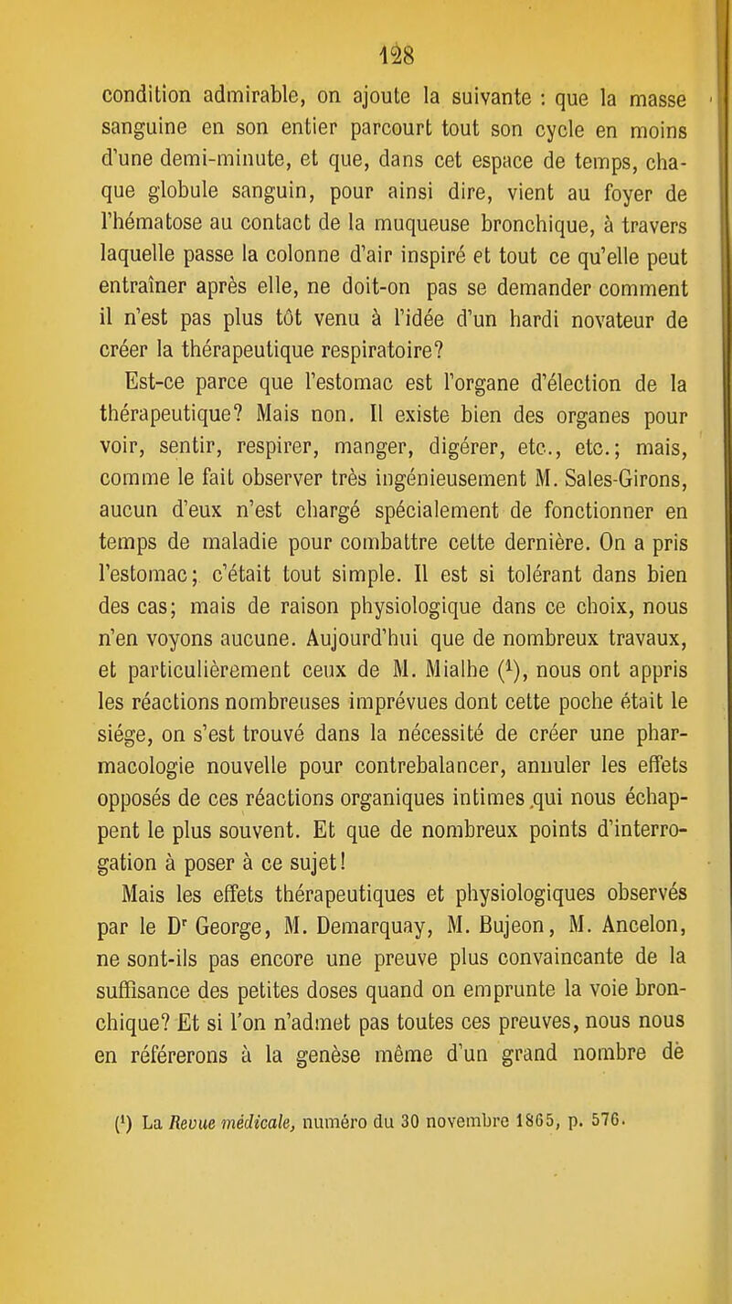 4â8 condition admirable, on ajoute la suivante : que la masse sanguine en son entier parcourt tout son cycle en moins d'une demi-minute, et que, dans cet espace de temps, cha- que globule sanguin, pour ainsi dire, vient au foyer de l'hématose au contact de la muqueuse bronchique, à travers laquelle passe la colonne d'air inspiré et tout ce qu'elle peut entraîner après elle, ne doit-on pas se demander comment il n'est pas plus tôt venu à l'idée d'un hardi novateur de créer la thérapeutique respiratoire? Est-ce parce que l'estomac est l'organe d'élection de la thérapeutique? Mais non. Il existe bien des organes pour voir, sentir, respirer, manger, digérer, etc., etc.; mais, comme le fait observer très ingénieusement M. Sales-Girons, aucun d'eux n'est chargé spécialement de fonctionner en temps de maladie pour combattre cette dernière. On a pris l'estomac; c'était tout simple. Il est si tolérant dans bien des cas; mais de raison physiologique dans ce choix, nous n'en voyons aucune. Aujourd'hui que de nombreux travaux, et particulièrement ceux de M. Mialhe (^), nous ont appris les réactions nombreuses imprévues dont cette poche était le siège, on s'est trouvé dans la nécessité de créer une phar- macologie nouvelle pour contrebalancer, annuler les effets opposés de ces réactions organiques intimes .qui nous échap- pent le plus souvent. Et que de nombreux points d'interro- gation à poser à ce sujet! Mais les effets thérapeutiques et physiologiques observés par le D' George, M. Demarquay, M. Bujeon, M. Ancelon, ne sont-ils pas encore une preuve plus convaincante de la suffisance des petites doses quand on emprunte la voie bron- chique? Et si l'on n'admet pas toutes ces preuves, nous nous en référerons à la genèse même d'un grand nombre dè (') La Revue médicale, numéro du 30 novembre 1865, p. 576.
