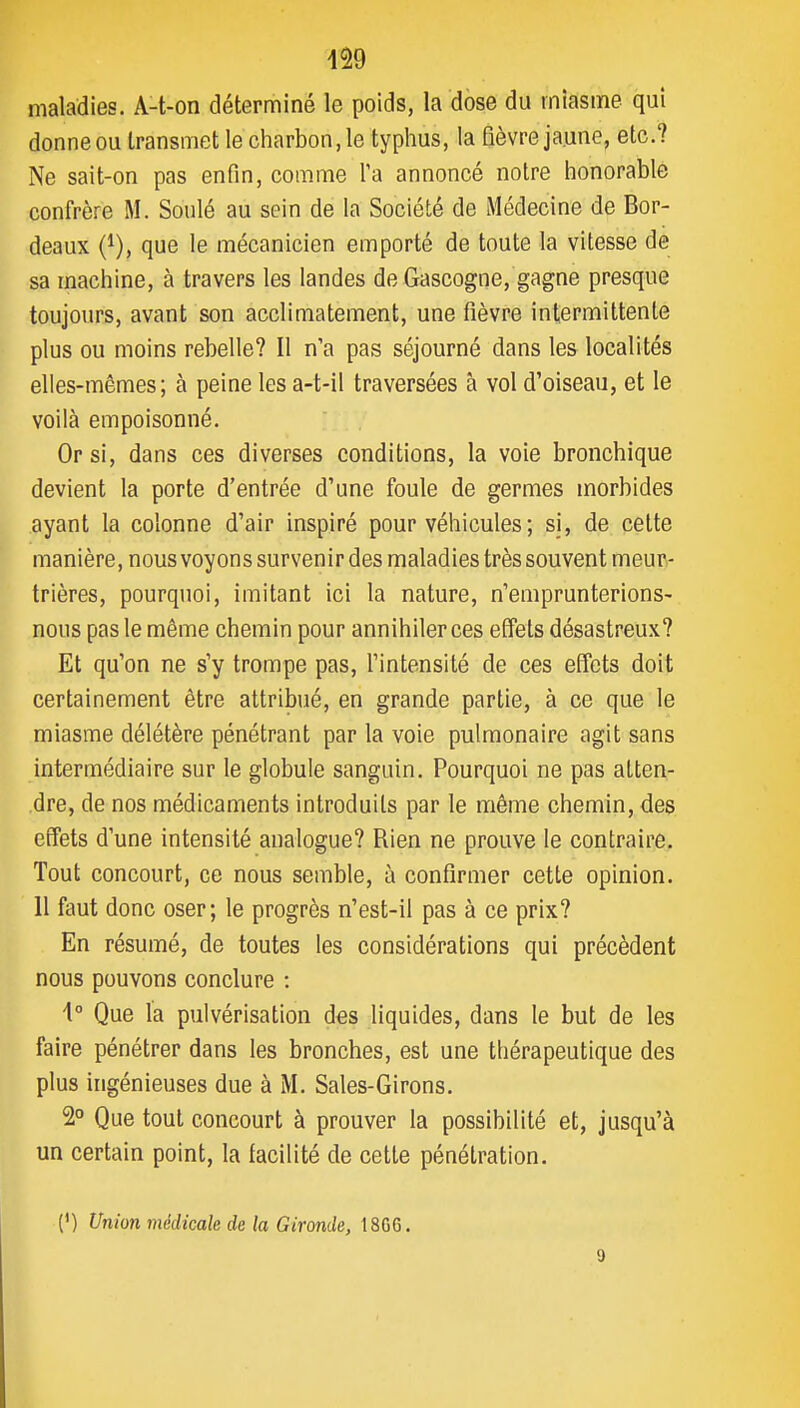 maladies. A-t-on déterminé le poids, la dose du miasme qui donne ou transmet le charbon, le typhus, la fièvre jaune, etc.? Ne sait-on pas enfin, comme l'a annoncé notre honorable confrère M. Soulé au sein de la Société de Médecine de Bor- deaux (^), que le mécanicien emporté de toute la vitesse de sa machine, à travers les landes de Gascogne, gagne presque toujours, avant son acclimatement, une fièvre intermittente plus ou moins rebelle? Il n'a pas séjourné dans les localités elles-mêmes; à peine les a-t-il traversées à vol d'oiseau, et le voilà empoisonné. Or si, dans ces diverses conditions, la voie bronchique devient la porte d'entrée d'une foule de germes morbides ayant la colonne d'air inspiré pour véhicules ; si, de cette manière, nous voyons survenir des maladies très souvent meur- trières, pourquoi, imitant ici la nature, n'emprunterions- nous pas le même chemin pour annihiler ces effets désastreux? Et qu'on ne s'y trompe pas, l'intensité de ces effets doit certainement être attribué, en grande partie, à ce que le miasme délétère pénétrant par la voie pulmonaire agit sans intermédiaire sur le globule sanguin. Pourquoi ne pas atten- .dre, de nos médicaments introduits par le même chemin, des effets d'une intensité analogue? Rien ne prouve le contraire. Tout concourt, ce nous semble, à confirmer cette opinion. Il faut donc oser; le progrès n'est-il pas à ce prix? En résumé, de toutes les considérations qui précèdent nous pouvons conclure : \° Que la pulvérisation des liquides, dans le but de les faire pénétrer dans les bronches, est une thérapeutique des plus ingénieuses due à M. Sales-Girons. 2° Que tout concourt à prouver la possibilité et, jusqu'à un certain point, la facilité de cette pénétration. (') Union médicale de la Gironde, 1806. 9