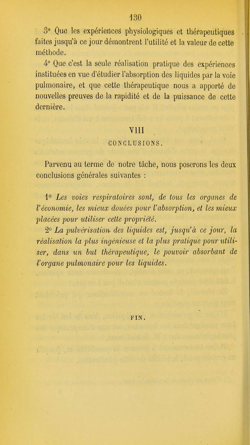 o Que les expéfierlces physiologiques et thérapeutiques faites jusqu'à ce jour démontrent l'utilité et la valeur de cette méthode. A° Que c'est la seule réalisation pratique des expériences instituées en vue d'étudier l'absorption des liquides par la voie pulmonaire, et que cette thérapeutique nous a apporté de nouvelles preuves de la rapidité et de la puissance de cette dernière. Vlll CONCLUSIONS. Parvenu au terme de notre tâche, nous poserons les deux conclusions générales suivantes : 1° Les voies respiratoires sont, de tous les organes de l'économie, les mieux douées pour l'absorption, et les mieux placées pour utiliser celte propriété. 2° La pulvérisation des liquides est, jusqu'à ce jour, la réalisation la plus ingénieuse et la plus pratique pour utili- ser, dans un but thérapeutique, le pouvoir absorbant de l'organe pulmonaire pour les liquides. FIN.