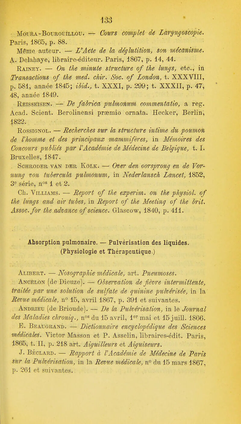MoiRA-Bot-ROLiLLOu. — CouTS complet de Laryngoscope. Paris, 1865, p. 88. Même auteur. — L'Acte de la déglutition, son mécanisme. A. Delahaye, libraire-éditeur. Paris, 1867, p. 14, 44. Rainey. — On the minute structure of the lungs, etc., in Transactions of the med. chir. Soc. of London, t. XXXVIII, p. 581, année 1845; ibid., t. XXXI, p. 299; t. XXXII, p. 47, 48, année 1849. Reisseisen. — Ife fabrica puhnonum commentatio, a reg. Acad. Scient. Berolinensi prsemio ornata. Hecker, Berlin, 1822. Rossignol. — Recherches sv/r la spriicture intime du poumon de rhomme et des principaux mammifères, in Mémoires des Concours publiés par l'Académie de Médecine de Belgique, 1.1. Bruxelles, 1847. ScHRODER VAN DBR KoLK. — Ovcr deu oorsprong en de Vor- nung von tubercnla puhnonum, in Nederlansch Lancet, 1852, 3 série, 1 et 2. Ch. ViLLiAMS. — Report of the experim. on the physiol. of the lungs and air tubes, in Report of the Meeting of the brit, Assoc.for the advance of science. Glascow, 1840, p. 411. Absorption pulmonaire. — Pulvérisation des liquides. (Physiologie et Thérapeutique.) Alibert. —NosograpMe médicale, art. Pneumoses. Ancelon (de Dieiize). — Observation de fièvre intermittente, traitée par une solution de sulfate de quinine pulvérisée, in la Revue médicale, n° 15, avril 1867, p. 391 et suivantes. Andrieu (de Brioude). — De la Pulvérisation, in le Journal des Maladies chroniq., n^^ du 15 avril, 1°' mai et 15 juill. 1866. E. Beaugrand. — Dictionnaire encyclopédique des Sciences médicales. Victor Masson et P. Asselin, libraires-édit. Paris, 1865, t. II, p. 218 art. Aiguilleurs et Aiguiseurs. J. BÉcLARD. — Rapport à l'Académie de Médecine de Paris sur la Pulvérisation, in la Revue médicale, n° du 15 mars 1867, p. 261 et suivantes.