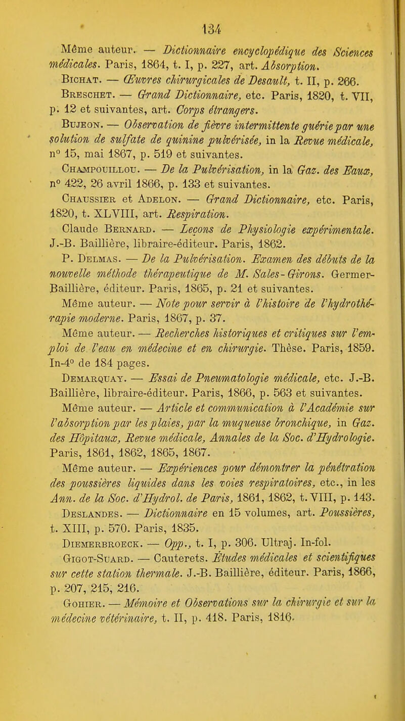 Même auteur. — Dictionnaire encycloj)édique des Sciences médicales. Paris, 1864,1.1, p. 227, art. Absorption, BiCHAT. — Œuvres cUrmgicales de DesauU, t. II, p. 266. Breschet. — Grand Dictionnaire, etc. Paris, 1820, t. VII, p. 12 et suivantes, art. Corps étrangers. BujEON. — Observation de fièvre intermittente guériepa/r une solution de sulfate de quinine pulvérisée, in la Revue médicale, n° 15, mai 1867, p. 519 et suivantes. Champouillou. — De la Pulvérisation, in la Gaz. des Eaux, n° 422, 26 avril 1866, p. 133 et suivantes. Ghaussier et Adelon. — Grand Dictionnaire, etc. Paris, 1820, t. XLVIII, art. Respiration. Claude Bernard. — Leçons de Physiologie expérimentale. J.-B. Baillière, libraire-éditeur. Paris, 1862. P. Delmas. — De la Pulvérisation. Examen des débuts de la nouvelle méthode thérapeutique de M. Sales -Girons. Germer- Baillière, éditeur. Paris, 1865, p. 21 et suivantes. Même auteur. — Note pour servir à l'histoire de l'hydrothé- rapie moderne. Paris, 1867, p. 37. Même auteur. — Recherches historiques et critiques su/r l'em- ploi de Veau en médecine et en chirwrgie. Thèse. Paris, 1859. In-4° de 184 pages. Démarquât. — Essai de Pneumatologie médicale, etc. J.-B. Baillière, libraire-éditeur. Paris, 1866, p. 563 et suivantes. Même auteur. — Article et communication à l'Académie sur l'absorption par les plaies, par la muqueuse bronchique, in Gaz. des Hôpitaux, Revue médicale. Annales de la Soc. d'Hydrologie. Paris, 1861, 1862, 1865, 1867. Même auteur. — Expériences pour démontrer la pénétration des poussières liquides dans les voies respiratoires, etc., in les Ann. de la Soc. dHydrol. de Paris, 1861,1862, t. VIII, p. 143. Deslandes. — Dictionnaire en 15 volumes, art. Poussières, t. XIII, p. 570. Paris, 1835. DiEMERBROECK. — 0pp., t. I, p. 306. Ultraj. In-fol. GiGOT-SuARD. — Cauterets. Études médicales et scientifiques sur cette station thermale. J.-B. Baillière, éditeur. Paris, 1866, p. 207, 215, 216. GoHiER. — Mémoire et Obse^'vations sur la chirurgie et sur la médecine vétérinaire, t. II, p. 418. Paris, 1816.