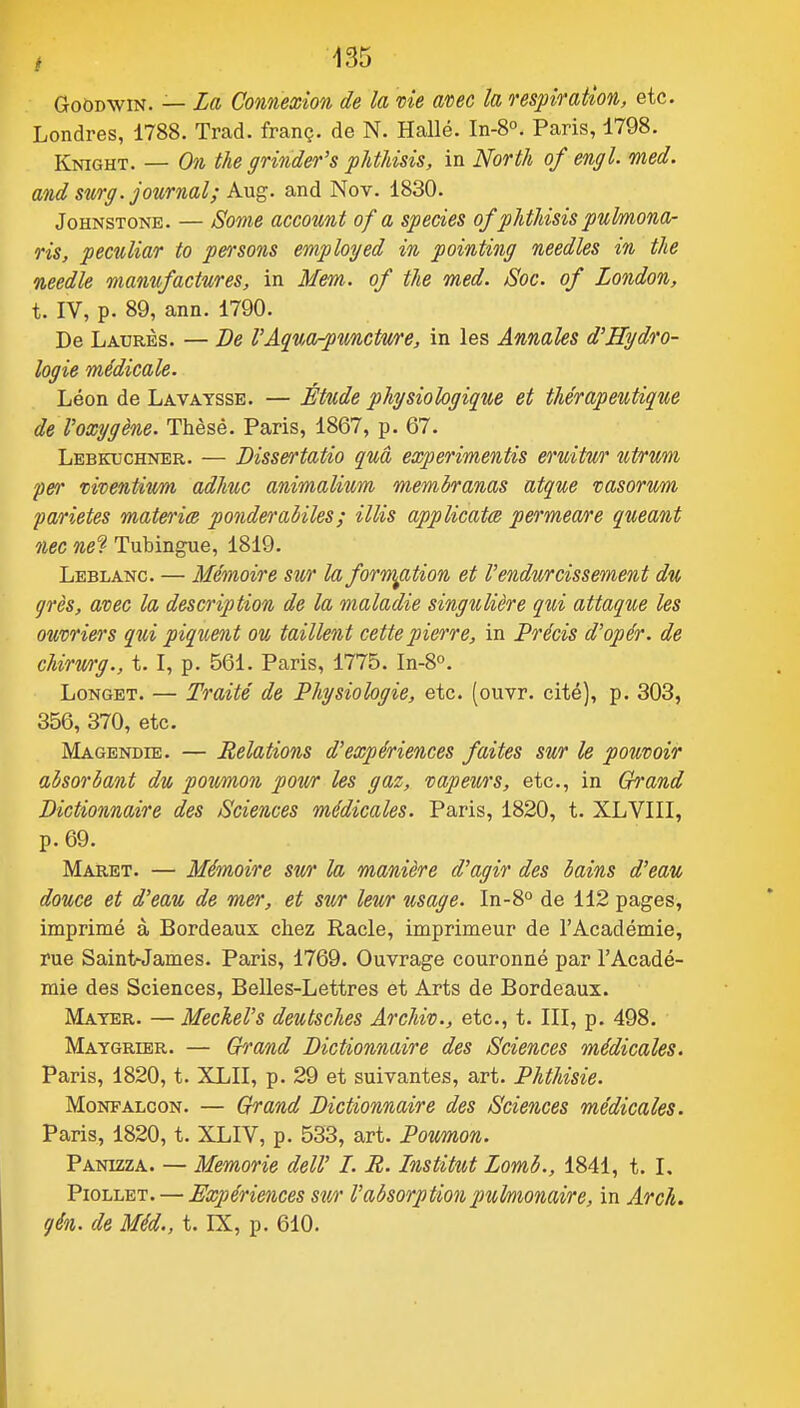 GoODWiN. — La Connexion de la me anec la respiration, etc. Londres, 1788. Trad. franç. de N. Halle. In-8°. Paris, 1798. Knight. — On tu grinder's phtUsis, in North of engl. med. and sur g. journal; Kng. and Nov. 1830. JoHNSTONE. — Some account of a speàes of phthisis pulmona- ris, peculiar to pensons employed in pointing needles in the needle mamifactures, in Mem. of the med. /Soc. of London, t. IV, p. 89, ann. 1790. De Laurès. — De l'AquOrpunctwe, in les Annales d'Hydro- logie médicale. Léon de Lavaysse. — Étude physiologique et thérapeutique de Voxygène. Thèse. Paris, 1867, p. 67. Lebkuchner. — Bissertatio quâ experimentis eruitur utrum fer mventivm adhuc animalium membranas atque vasorum parietes materia ponderabiles ; illis applicata permeare queant nec net Tubingue, 1819. Leblanc. — Mémoire sur la formation et l'endurcissement du qrès, avec la description de la maladie singulière qui attaque les ouvriers qui piquent ou taillent cette pierre, in Précis d'opér. de chirwg., t. I, p. 561. Paris, 1775. In-8''. LoNGET. — Traité de Physiologie, etc. (ouvr. cité), p. 303, 356, 370, etc. Magendie. — Relations d'expériences faites sur le pouvoir absorbant du poumon pour les gaz, vapewrs, etc., in Grand Dictionnaire des Sciences médicales. Paris, 1820, t. XLVIII, p. 69. Maret. — Mémoire sw la manière d'agir des bains d'eau douce et d'eau de mer, et sur leur usage. ln-S° de 112 pages, imprimé à Bordeaux chez Racle, imprimeur de l'Académie, rue Saint-James. Paris, 1769. Ouvrage couronné par l'Acadé- mie des Sciences, Belles-Lettres et Arts de Bordeaux. Mater. — Meckel's deutsches Archiv., etc., t. III, p. 498. Maygrier. — Grand Dictionnaire des Sciences médicales. Paris, 1820, t. XLII, p. 29 et suivantes, art. Phthisie. MoNFALcoN. — Grand Dictionnaire des Sciences médicales. Paris, 1820, t. XLIV, p. 533, art. Poumon. Panizza. — Memorie dell' I. R. Institut Lomb., 1841, t. L PioLLET. — Expériences stcr l'absorption pulmonaire, in Arch. qén. de Méd., t. IX, p. 610.