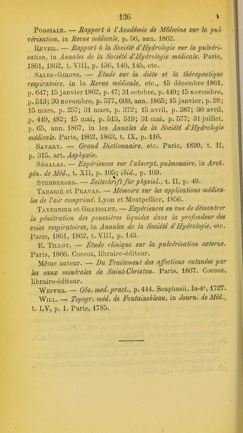 PoGGiALK. — Rappwt à l'Académie de Médeàne sm h pul- vérisation, in Hevîce médicale, p. 56, ann. 1862. R,EVEiL. — Rapport à la Société d'Hydrologie sv/r la pulvéri- sation, in Annales de la Société d'Hydrologie médicale. Paris, 1861, 1862, t. VIII, p. 136, 140, 145, etc. Sales-Girons. — Étude sm la diète et la thérapeutique respiratoire, in la Revue médicale, etc., 15 décembre 1861, p. 647; 15 janvier 1862, p. 47; 31 octobre, p. 449; 15 novembre, p. 513; 30 novembre, p. 577, 609, ann. 1865; 15 janvier, p. 28; 15 mars, p. 257; 31 mars, p. 372; 15 avril, p. .387; 30 avril, p. 449, 482; 15 mai, p. 513, 519; 31 mai, p. 577; 31 juillet, p. 65, ann. 1867, in les Annales de la Société d'Hydrologie médicaU. Paris, 1862, 1863, t. IX, p. 116. Savary. — Grand Dictionnaire, etc. Paris, 1820, t. II, p. 315, art. Asphyxie. SÉGALAS. — Expériences swr l'absorpt.pulmonaire, in Arch. gén. de Méd., t. XII, p. 105; ibid., p. 109. Stehberger. — Zeitschriftfwrphysiol., t. II, p. 49. Tabarié et Pravas. — Mémoire Sîcr les applications médica- les de l'air comprimé. Lyon et Montpellier, 1856. Tavernier et Gratiolet. — Expériences en vue de démontrer la pénétration des poussières liquides dans la profondeur des voies respiratoires, in Annales de la Société d'Hydrologie, etc. Paris, 1861, 1862, t. VIII, p. 143. E. TiLLOT. — Étude clinique sur la pulvérisation externe. Paris, 1866. Coccoz, libraire-éclitenr. Même auteur. — Du Traitement des affections cutanées par Us eaux minérales de SainIrChristau. Paris, 1867. Coccoz, libraire-éditeur. Wepfer. — Obs. med.pract., p. 444. Scaphusii. In-4o, 1727. WiLL. — Topogr. méd. de Fontainebleau, in Jowrn. de Méd., t. LV, p. 1. Paris, 1785.