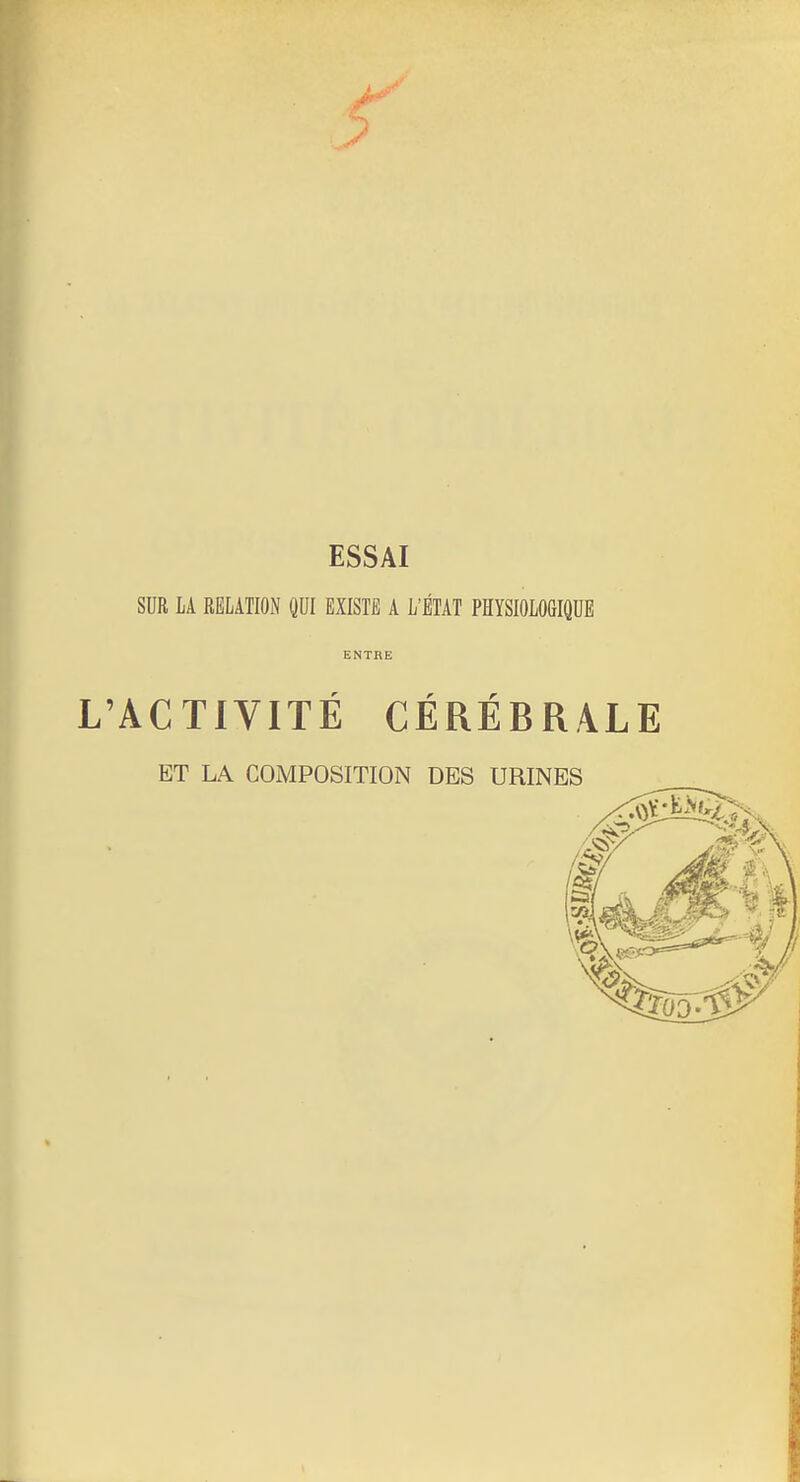 ESSAI SUR LA RELATION QUI EXISTE A L'ÉTAT PHYSIOLOGIQUE ENTRE L'ACTIVITÉ CÉRÉBRALE ET LA COMPOSITION DBS URINES