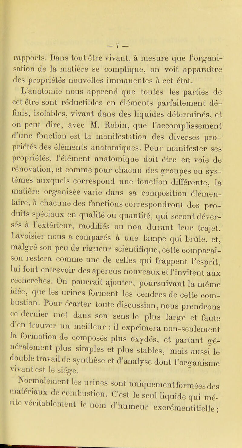 rapports. Dans tout être vivant, à mesure que l'org-ani- sation de la matière se complique, on voit apparaître des propriétés nouvelles immanentes à cet état. L'anatomie nous apprend que toutes les parties de cet être sont réductibles en éléments parfaitement dé- finis, isolables, vivant dans des liquides déterminés, et on peut dire, avec M. Robin, que l'accomplissement d'une fonction est la manifestation des diverses pro- priétés des éléments anatomiques. Pour manifester ses propriétés, l'élément anatomique doit être en voie de rénovation, et comme pour chacun des groupes ou sys- tèmes auxquels correspond une fonction différente, la matière organisée varie dans sa composition élémen- taire, à chacune des fonctions correspondront des pro- duits spéciaux en qualité ou quantité, qui seront déver- sés à l'extérieur, modifiés ou non durant leur trajet. Lavoisier nous a comparés à une lampe qui brûle, et, malgré son peu de rig-ueur scientifique, cette comparai- son restera comme une de celles qui frappent l'esprit, lui font entrevoir des aperçus nouveaux et l'invitent aux recherches. On pourrait ajouter, poursuivant la même idée, que les urines forment les cendres de cette com- bustion. Pour écarter toute discussion, nous prendrons ce dernier mot dans son sens le plus larg-e et faute d'en trouver un meilleur : il exprimera non-seulement la formation de composés plus oxydés, et partant gé- néralement plus simples et plus stables, mais aussi le double travail de synthèse et d'analyse dont l'organisme vivant est le siég-e. Normalement les urines sont uniquement formées des matériaux de combustion. C'est le seul liquide qui mé- nte véritablement le nom d'humeur excrémentitielle ■