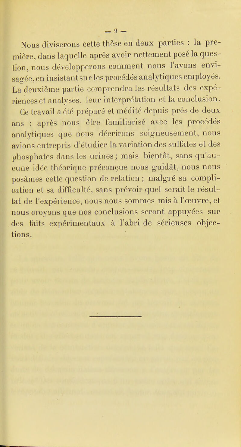 Nous diviserons cette thèse en deux parties : la pre- mière, dans laquelle après avoir nettement posé la ques- tion, nous développerons comment nous l'avons envi- sagée, en insistant sur les procédés analytiques employés. La deuxième partie comprendra les résultats des expé- riences et analyses, leur interprétation et la conclusion. Ce travail a été préparé et médité depuis près de deux ans : après nous être familiarisé avec les procédés analytiques que nous décrirons soigneusement, nous avions entrepris d'étudier la variation des sulfates et des phosphates dans les urines; mais bientôt, sans qu'au- cune idée théorique préconçue nous gmidât, nous nous posâmes cette question de relation ; malgré sa compli- cation et sa difficulté, sans prévoir quel serait le résul- tat de l'expérience, nous nous sommes mis à l'œuvre, et nous croyons que nos conclusions seront appuyées sur des faits expérimentaux à l'abri de sérieuses objec- tions.