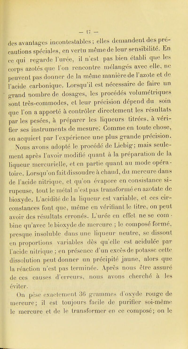 des avantages incontestables ; elles demandent des pré- cautions spéciales, en vertu même de leur sensibilité. En ce qui regarde l'urée, il n'est pas bien établi que les corps azotés que l'on rencontre mélangés avec elle, ne peuvent pas donner de la même manière de l'azote et de l'acide carbonique. Lorsqu'il est nécessaire de faire un grand nombre de dosages, les procédés volumétriques sont très-commodes, et leur précision dépend du soin que l'on a apporté à contrôler directement les résultats par les pesées, à préparer les liqueurs titrées, à véri- fier ses instruments de mesure: Gomme en toute chose, on acquiert par l'expérience une plus grande précision. Nous avons adopté le procédé de Liebig; mais seule- ment après l'avoir modifié quant à la préparation de la liqueur mercurielle, et en partie quant au mode opéra- toire. Lorsqu'on faitdissoudre à chaud, du mercure dans de l'acide nitrique, et qu'on évapore en consistance si- rupeuse, tout le métal n'estpas transformé en azotate de bioxyde. L'acidité de la liqueur est variable, et ces cir- constances font que, même en vérifiant le titre, on peut avoir des résultats erronés. L'urée en effet ne se com - bine qu'avec le bioxyde de mercure ; le composé formé, presque insoluble clans une liqueur neutre, se dissout eu proportions variables dès qu'elle est acidulée par l'acide nitrique ; en présence d'un excès de potasse celte dissolution peut donner un précipité jaune, alors que la réaction n'est pas terminée. Après nous être assuré de ces causes d'erreurs, nous avons cherché à les éviter. ( >n pèse exactement 36 grammes d'oxyde rouge de mercure; il est toujours facile de purifier soi-même le mercure et de le transformer en ce composé; on le