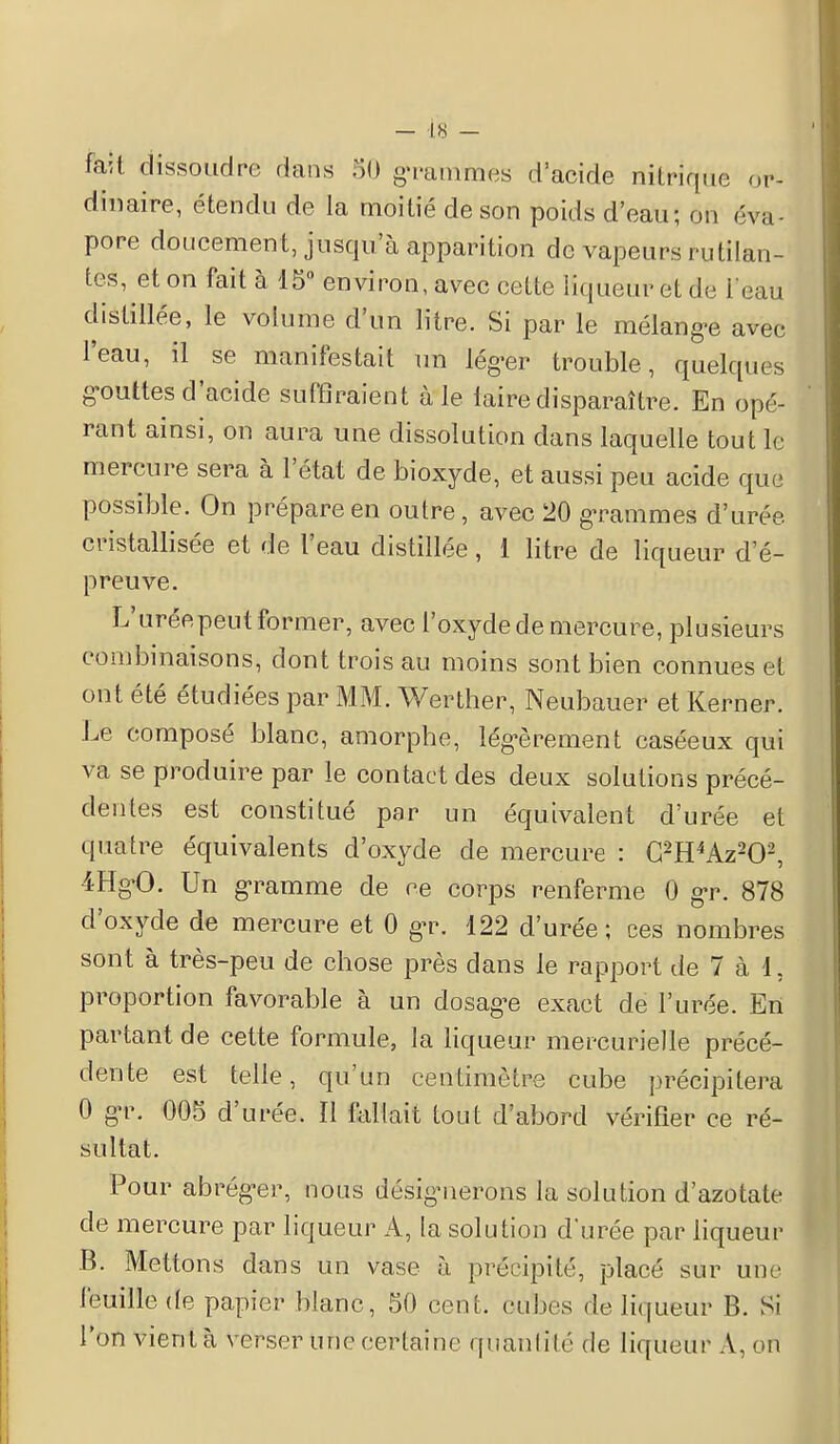 fait dissoudre dans 80 grammes d'acide nitrique or- dinaire, étendu de la moitié de son poids d'eau; on ('va- pore doucement, jusqu'à apparition de vapeurs rutilan- tes, et on fait à 15° environ, avec cette liqueur et de i'eau distillée, le volume d'un litre. Si par le mélange avec l'eau, il se manifestait un léger trouble, quelques gouttes d'acide suffiraient à le laire disparaître. En opé- rant ainsi, on aura une dissolution dans laquelle tout le mercure sera à l'état de bioxyde, et aussi peu acide que possible. On prépare en outre, avec 20 grammes d'urée cristallisée et de l'eau distillée, 1 litre de liqueur d'é- preuve. L'uréepeut former, avec l'oxyde de mercure, plusieurs combinaisons, dont trois au moins sont bien connues et ont été étudiées par MM. Werther, Neubauer et Kerner. Le composé blanc, amorphe, légèrement caséeux qui va se produire par le contact des deux solutions précé- dentes est constitué par un équivalent d'urée et quatre équivalents d'oxyde de mercure : C2H4Az202, 4HgO. Un gramme de ce corps renferme 0 gr. 878 d'oxyde de mercure et 0 gr. 122 d'urée; ces nombres sont à très-peu de chose près dans le rapport de 7 à 1. proportion favorable à un dosage exact de l'urée. En partant de cette formule, la liqueur mercurielle précé- dente est telle, qu'un centimètre cube précipitera 0 gr. 005 d'urée. Il Battait tout d'abord vérifier ce ré- sultat. Pour abréger, nous désignerons la solution d'azotate de mercure par liqueur A, la solution d'urée par liqueur B. Mettons dans un vase à précipité, placé sur une feuille (te papier blanc, 50 cent, cubes de liqueur B. Si l'on vient à verser une certaine quantité de liqueur A, on