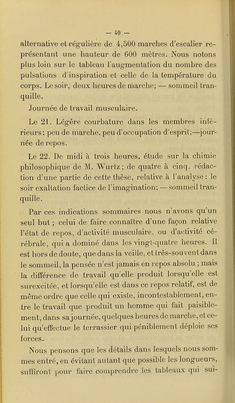 alternative et régulière de 4,500 marches d'escalier re- présentant une hauteur de 600 mètres. Nous notons plus loin sur le tableau l'augmentation du nombre des pulsations d'inspiration et celle de la température du corps. Le soir, deux heures de marche; — sommeil tran- quille. Journée de travail musculaire. Le 21. Légère courbature dans les membres inté- rieurs; peu de marche, peu d'occupation d'esprit;—jour- née de repos. Le 22. De midi à trois heures, étude sur la chimie philosophique de M. Wurtz ; de quatre à cinq, rédac- tion d'une partie de cette thèse, relative à l'analyse : le soir exaltation factice de l'imagination; —sommeil tran- quille. Par ces indications sommaires nous n'avons qu'un seul but ; celui de faire connaître d'une façon relative l'état de repos, d'activité musculaire, ou d'activité cé- rébrale, qui a dominé dans les vingt-quatre heures. Il est hors de doute, que dans la veille, et très-souvent dans le sommeil, la pensée n'est jamais en repos absolu ; mais la différence de travail qu'elle produit lorsqu'elle est surexcitée, et lorsqu'elle est dans ce repos relatif, est de même ordre que celle qui existe, incontestablement, en- tre le travail que produit un homme qui fait paisible- ment, dans sa journée, quelques heures de marche, et ce- lui qu'effectue le terrassier qui péniblement déploie ses forces. Nous pensons que les détails dans lesquels nous som- mes entré, en évitant autant que possible les longueurs, suffiront pour faire comprendre les tableaux qui sui-