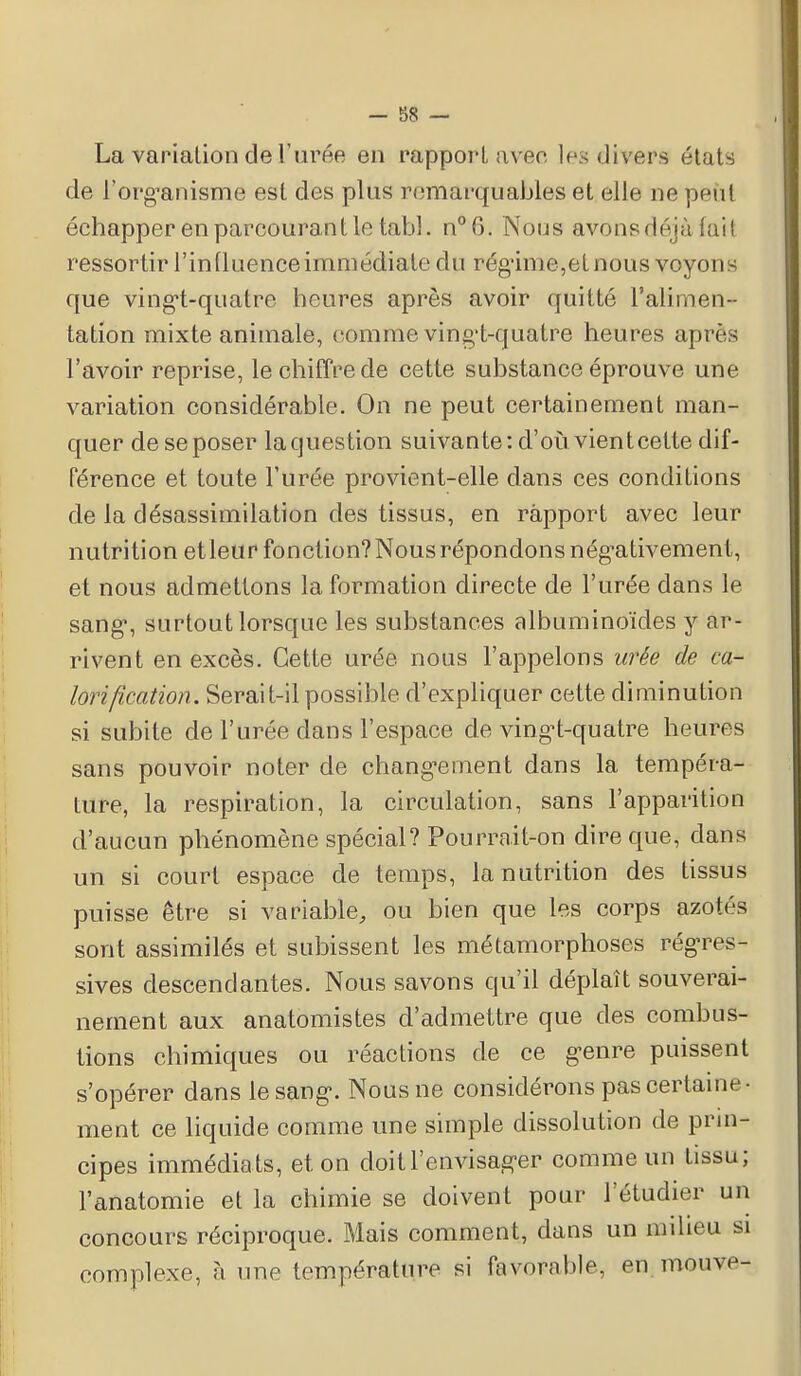 - 58 — La variation de l'urée en rapport avec 1rs divers états de l'organisme est des plus remarquables et elle ne peùt échapper en parcourant le tabl. n°6. Nous avons déjà lai I ressortir l'influence immédiate du régime,et nous voyons que vingt-quatre heures après avoir quitté l'alimen- tation mixte animale, comme ving't-quatre heures après l'avoir reprise, le chiffre de cette substance éprouve une variation considérable. On ne peut certainement man- quer dese poser laquestion suivante: d'où vient cette dif- férence et toute l'urée provient-elle dans ces conditions de la désassimilation des tissus, en rapport avec leur nutrition et leur fonction? Nous répondons négativement, et nous admettons la formation directe de l'urée dans le sang, surtout lorsque les substances albuminoïdes y ar- rivent en excès. Cette urée nous l'appelons urée de ca- lorification. Serait-il possible d'expliquer cette diminution si subite de l'urée dans l'espace de vingt-quatre heures sans pouvoir noter de changement dans la tempéra- ture, la respiration, la circulation, sans l'apparition d'aucun phénomène spécial? Pourrait-on dire que, dans un si court espace de temps, la nutrition des tissus puisse être si variable, ou bien que les corps azotés sont assimilés et subissent les métamorphoses régres- sives descendantes. Nous savons qu'il déplaît souverai- nement aux anatomistes d'admettre que des combus- tions chimiques ou réactions de ce genre puissent s'opérer dans le sang. Nous ne considérons pas certaine- ment ce liquide comme une simple dissolution de prin- cipes immédiats, et. on doit l'envisager comme un tissu; l'anatomie et la chimie se doivent pour l'étudier un concours réciproque. Mais comment, dans un milieu si complexe, à une température si favorable, en mouve-