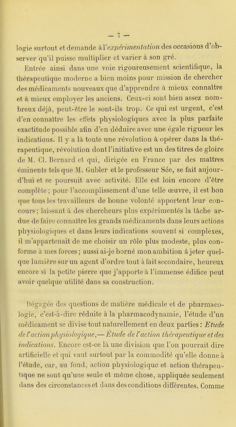 logie surtout et demande kVexpérimentation des occasions d'ob- server qu'il puisse multiplier et varier à son gré. Entrée ainsi dans une voie rigoureusement scientifique, la thérapeutique moderne a bien moins pour mission de chercher des médicaments nouveaux que d'apprendre à mieux connaître et à mieux employer les anciens. Ceux-ci sont bien assez nom- breux déjà, peut-être le sont-ils trop. Ce qui est urgent, c'est d'en connaître les eftets physiologiques avec la plus parfaite exactitude possible atin d'en déduire avec une égale rigueur les indications. Il y a là toute une révolution à opérer dans la thé- rapeutique, révolution dont l'initiative est un des titres de gloire de M. Cl. Bernard et qui, dirigée en France par des maîtres éminents tels que M. Gubler et le professeur Sée, se fait aujour- d'hui et se poursuit avec activité. Elle est loin encore d'être complète ; pour l'accomplissement d'une telle œuvre, il est bon que tous les travailleurs de bonne volonté apportent leur con- cours ; laissant à des chercheurs plus expérimentés la tâche ar- due de faire connaître les grands médicaments dans leurs actions physiologiques et dans leurs indications souvent si complexes, il m'appartenait de me choisir un rôle plus modeste, plus con- forme à mes forces; aussi ai-je borné mon ambition à jeter quel- que lumière sur un agent d'ordre tout à fait secondaire, heureux encore si la petite pierre que j'apporte à l'immense édifice peut avoir quelque utilité dans sa construction. Dégagée des questions de matière médicale et de pharmaco- logie, c'est-à-dire réduite à la pharmacodynamie, l'étude d'un médicament se divise tout naturellement en deux parties : Etude de ractionphijsiologique,—Etude de Vaction thérapeutique et des indications. Encore est-ce là une division que l'on pourrait dire artificielle et qui vaut surtout par la commodité qu'elle donne à l'étude, car, au fond, action physiologique et action thérapeu- tique ne sont qu'une seule et même chose, appliquée seulement dans des circonstances et dans des conditions différentes. Comme