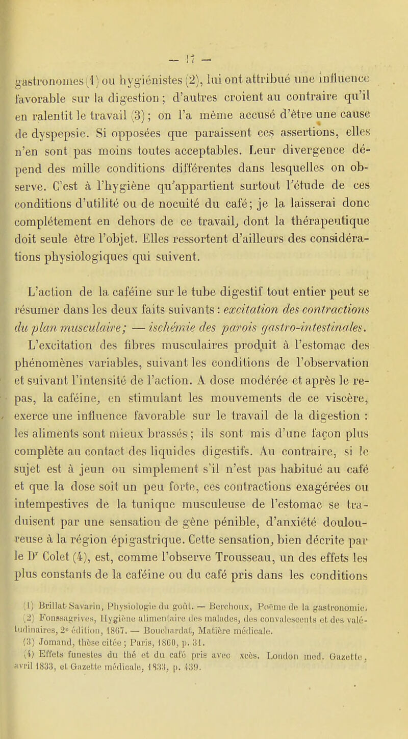 Pbasti'onoiJiescl) ou hygiénistes (2), lui ont attribué une Influence favorable sur la digestion ; d'autres croient au contraire qu'il en ralentit le travail (3) ; on l'a même accusé d'être une cause (le dyspepsie. Si opposées que paraissent ces assertions, elles n'en sont pas moins toutes acceptables. Leur divergence dé- pend des mille conditions différentes dans lesquelles on ob- serve. C'est à l'hygiène qu'appartient surtout Tétude de ces conditions d'utilité ou de nocuité du café; je la laisserai donc complètement en dehors de ce travail^ dont la thérapeutique doit seule être l'objet. Elles ressortent d'ailleurs des considéra- tions physiologiques qui suivent. k L'action de la caféine sur le tube digestif tout entier peut se ■ résumer dans les deux faits suivants : excitation des contractions du plan musculaire ; — ischémie des parois gastro-intestinales. L'excitation des fibres musculaires prod^uit à l'estomac des phénomènes variables, suivant les conditions de l'observation et suivant l'intensité de l'action. A dose modérée et après le re- pas, la caféine_, en stimulant les mouvements de ce viscère, exerce une influence favorable sur le travail de la digestion : les aliments sont mieux brassés ; ils sont mis d'une façon plus complète au contact des liquides digestifs. Au contraire, si le sujet est à jeun ou simplement s'il n'est pas habitué au café et que la dose soit un peu forte, ces contractions exagérées ou intempestives de la tunique musculeuse de l'estomac se tra- duisent par une sensation de gêne pénible, d'anxiété doulou- reuse à la région épi gastrique. Cette sensation^ bien décrite par le l) Colet (4), est, comme l'observe Trousseau, un des effets les plus constants de la caféine ou du café pris dans les conditions 'X) Brillut-Savarin, Pliysiologie du goi'il. — Berohoiix, Poi-ine de la gastrouoiiiic. 2) Fonssagi'ivi's, liygiiMii! alimeiiLaii'c dos malades, des convalcscuiils et dos valiî- ludinaii'cs, 2= ôdilioii, 1807.— Boucliardal, Matière médioalo. Jomand, tliùse citt'u; Paris, I8G0, \). A) ElTcts funeslus du thé ot du cal'6 pi'is avec xcùs. Loiidoii iiied. Gaze tic. Hvril 1833, et Giizetlc iinVlicale, IS33, ji. I^!).