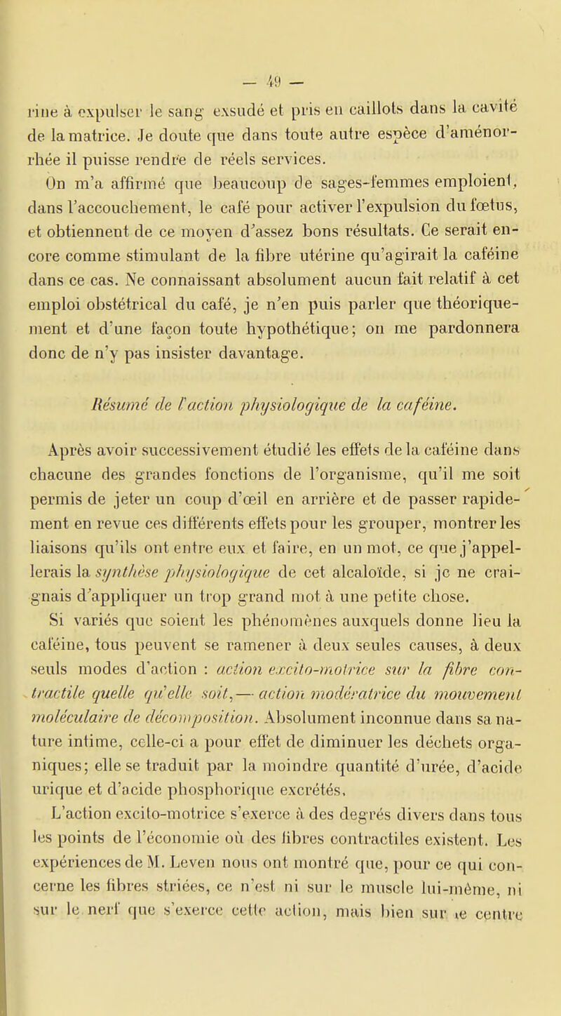 - .49 — rine à expulser le sang exsudé et pris eu caillots dans la cavité de la matrice. Je doute que dans toute autre espèce d'aménor- rliée il puisse rendre de réels services. On m'a affirmé que beaucoup de sages-t'emmes emploient, dans l'accouchement, le café pour activer l'expulsion du fœtus, et obtiennent de ce moyen d'assez bons résultats. Ce serait en- core comme stimulant de la fibre utérine qu'agirait la caféine dans ce cas. Ne connaissant absolument aucun fait relatif à cet emploi obstétrical du café, je n'en puis parler que théorique- ment et d'une façon toute hypothétique; on me pardonnera donc de n'y pas insister davantage. Résumé de faction physiologique de la caféine. Après avoir successivement étudié les effets delà caféine dans chacune des grandes fonctions de l'organisme, qu'il me soit permis de jeter un coup d'oeil en arrière et de passer rapide- ment en revue ces diftérents effets pour les grouper, montrer les liaisons qu'ils ont entre eux et faire, en un mot, ce que j'appel- lerais la synthèse physiologique de cet alcaloïde, si je ne crai- gnais d'appliquer un trop grand mot à une petite chose. Si variés que soient les phénomènes auxquels donne lieu la caféine, tous peuvent se l'amener à deux seules causes, à deux seuls modes d'action : action e.rxito-molrice sw la fibre con- tractile quelle qu'elle soit,— action modératrice du mouvement moléculaire de décomposition. Absolument inconnue dans sa na- ture intime, celle-ci a pour effet de diminuer les déchets orga- niques; elle se traduit par la moindre quantité d'urée, d'acide urique et d'acide phosphorique excrétés. L'action excito-motrice s'exerce à des degrés divers dans tous les points de l'économie où des libres contractiles existent. Les expériences de M. Leven nous ont montré que, pour ce qui con- cerne les libres striées, ce n'est ni sur le muscle lui-même, ni sur le nerf que s'exerce cette action, mais bien sur le centre