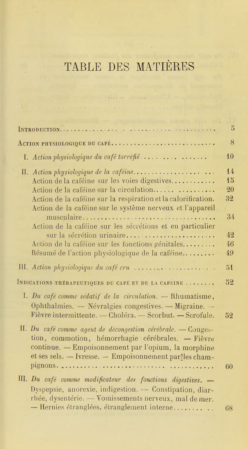 TABLE DES MATIÈRES Introduction 5 Action PHYSIOLOGIQUE DU CAFÉ 8 I. Action physiologique du café torréfié 10 II. Action physiologique de la caféine ... 14 Action de la caféine sur les voies digestives 15 Action de la caféine sur la circulation 20 Action de la caféine sur la respiration et la calorification. 32 Action de la caféine sur le système nerveux et l'appareil musculaire 34 Action de la caféine sur les sécrétions et en particulier sur la sécrétion urinaire 42 Action de la caféine sur les fonctions frénitales., 46 Résumé de l'action physiologique de la caféine 49 111. Action physiologiqui: du café cru 51 Indications thérapeutiques du café et de la caféine 52 I. Du café comme sédatif de la circulation. — Rhumatisme, Ophthalmies. — Névralgies congestives. — Migraine. — Fièvre intermittente. — Choléra. — Scorbut. — Scrofule. 52 II. Du café comme agent de décongestion cérébrale. — Conges- tion, commotion, hémorrhagie cérébrales. — Fièvre continue. — Empoisonnement par l'opium, la morphine et ses sels. — Ivresse. — Empoisonnement paroles cham- pignons 60 III. Du café comme modificateur des fonctions digestives. — Dyspepsie, anorexie, indigestion. — Constipation, diar- rhée, dysentérie. — Vomissements nerveux, mal de mer. — Hernies étranglées, étranglement interne 68