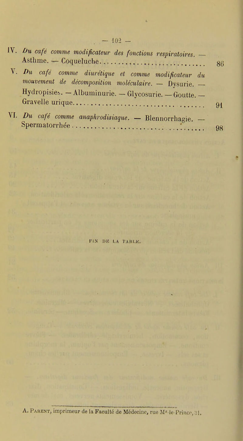 ,— 103 - IV. Ou café comme modificateur des fonctions respiratoires. — Asthme. — Coqueluche g(; V. Du café comme diurétique et comme modificateur du mouvement de décomposition moléculaire. — ûysurie. — Hydropisies,. — Albuminurie. — Glycosurie. — Goutte. — Gravelle urique gi VI. Du café comme anaphrodisiaque. — Blennorrha'^ie. — Spermatorrhée ... 98 FIN 1)1', I.A TAIll.l.:. A. Parent, imprimeur de la Faculté de Médecine, rue Mf-le Priucc,