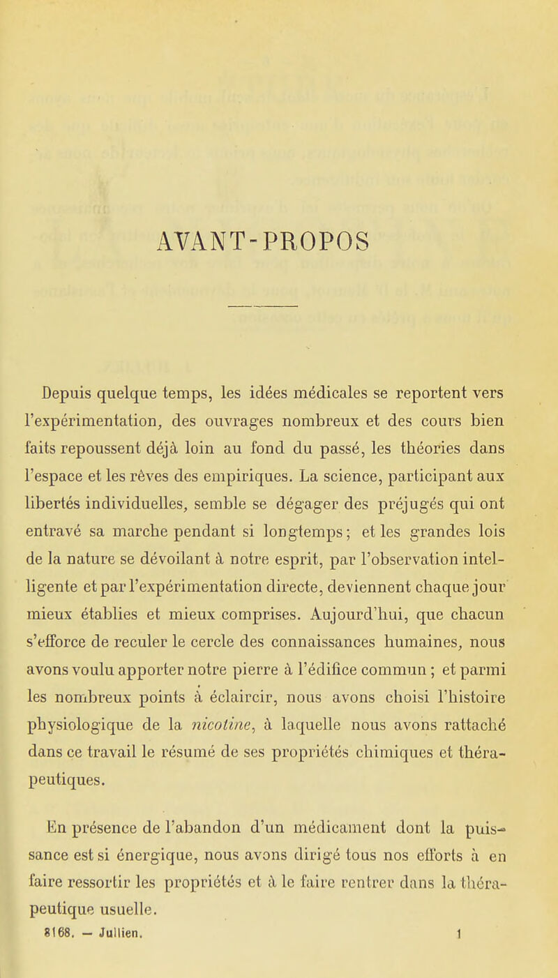 AVANT-PROPOS Depuis quelque temps, les idées médicales se reportent vers l'expérimentation, des ouvrages nombreux et des cours bien faits repoussent déjà loin au fond du passé, les théories dans l'espace et les rêves des empiriques. La science, participant aux libertés individuelles, semble se dégager des préjugés qui ont entravé sa marche pendant si longtemps; et les grandes lois de la nature se dévoilant à notre esprit, par l'observation intel- ligente et par l'expérimentation directe, deviennent chaque jour mieux établies et mieux comprises. Aujourd'hui, que chacun s'efiForce de reculer le cercle des connaissances humaines, nous avons voulu apporter notre pierre à l'édifice commun ; et parmi les nombreux points à éclaircir, nous avons choisi l'histoire physiologique de la nicotine^ à laquelle nous avons rattaché dans ce travail le résumé de ses propriétés chimiques et théra- peutiques. En présence de l'abandon d'un médicament dont la puis- sance est si énergique, nous avons dirigé tous nos efforts à en faire ressortir les propriétés et à le faire rentrer dans la théra- peutique usuelle.