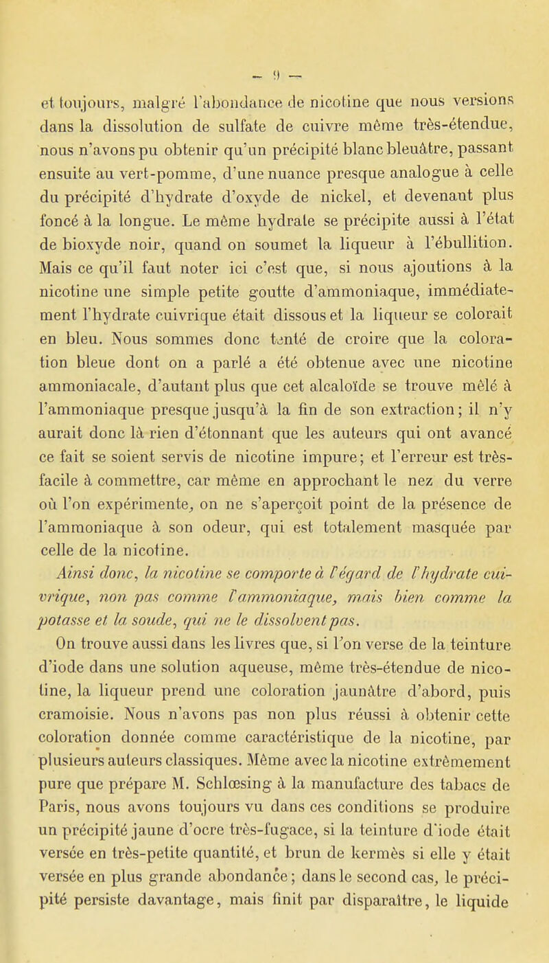 et toujours, malgré rabondance de nicotine que nous versions dans la dissolution de sulfate de cuivre même très-étendue, nous n'avons pu obtenir qu'un précipité blanc bleuâtre, passant ensuite au vert-pomme, d'une nuance presque analogue à celle du précipité d'hydrate d'oxyde de nickel, et devenant plus foncé à la longue. Le même hydrate se précipite aussi à l'état de bioxyde noir, quand on soumet la liqueur à l'ébullition. Mais ce qu'il faut noter ici c'est que, si nous ajoutions à la nicotine une simple petite goutte d'ammoniaque, immédiate- ment l'hydrate cuivrique était dissous et la liqueur se colorait en bleu. Nous sommes donc tjnté de croire que la colora- tion bleue dont on a parlé a été obtenue avec une nicotine ammoniacale, d'autant plus que cet alcaloïde se trouve mêlé à l'ammoniaque presque jusqu'à la fin de son extraction; il n'y aurait donc là rien d'étonnant que les auteurs qui ont avancé ce fait se soient servis de nicotine impure ; et l'erreur est très- facile à commettre, car même en approchant le nez du verre où l'on expérimente, on ne s'aperçoit point de la présence de l'ammoniaque à son odeur, qui est totalement masquée par celle de la nicotine. Ainsi donc, la nicotine se comporte à Pégard de l'hydrate cui- vrique, 7ion pas comme l'ammoniaque, mais bien comme la potasse et la soude, qui ne le dissolvent pas. On trouve aussi dans les livres que, si Ton verse de la teinture d'iode dans une solution aqueuse, même très-étendue de nico- tine, la liqueur prend une coloration jaunâtre d'abord, puis cramoisie. Nous n'avons pas non plus réussi à obtenir cette coloration donnée comme caractéristique de la nicotine, par plusieurs auteurs classiques. Même avec la nicotine extrêmement pure que prépare M. Schlœsing à la manufacture des tabacs de Paris, nous avons toujours vu dans ces conditions se produire un précipité jaune d'ocre très-fugace, si la teinture d'iode était versée en très-petite quantité, et brun de kermès si elle y était versée en plus grande abondance ; dans le second cas, le préci- pité persiste davantage, mais finit par disparaître, le liquide