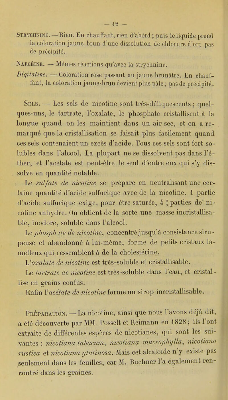 Strychnine. — Rien. En chauffant, rien d'abord ; puis le liquide prend la coloration jaune brun d'une dissolution de chlorure d'or; pas de précipité. Nârcéine. — Mêmes réactions qu'avec la strychnine. Digitaline. — Coloration rose passant au jaune brunâtre. En chauf- fant;, la coloration jaune-brun devient plus pâle; pas de précipité. Sels. — Les sels de nicotine sont très-déliquescents ; quel- ques-uns, le tartrate, l'oxalate, le phosphate cristallisent à la longue quand on les maintient dans un air sec, et on a re- marqué que la cristallisation se faisait plus facilement quand ces sels contenaient un excès d'acide. Tous ces sels sont fort so- lubles dans l'alcool. La plupart ne se dissolvent pas dans l'é- ther, et l'acétate est peut-être le seul d'entre eux qui s'y dis- solve en quantité notable. Le sulfate de nicotine se prépare en neutralisant une cer- taine quantité d'acide sulfurique avec de la nicotine. 1 partie d'acide sulfurique exige, pour être saturée, imparties de'ni- cotine anhydre. On obtient de la sorte une masse incristaUisa- ble, inodore, soluble dans l'alcool. he2jhosph%le de nicotine, concentré jusqu'à consistance siru- peuse et abandonné à lui-même, forme de petits cristaux la- melleux qui ressemblent à de la cholestérine. Voxalate de nicotine est très-soluble et cristallisable. Le tartrate de nicotine est très-soluble dans l'eau, et cristal - lise en grains confus. Enfin Vacétate de nicotine forme un sirop incristallisable. PRÉPARA.TI0N. — La nicotine, ainsi que nous l'avons déjà dit, a été découverte par MM. Posselt et Reimann en 1828 ; ils l'ont extraite de différentes espèces de nicotianes, qui sont les sui- vantes : nicotiana tabacum., nicoliana macrophjlla, nicotiana rustica et nicotiana glutinosa. Mais cet alcaloïde n'y existe pas seulement dans les feuilles, car M. Buchner l'a également ren- contré dans les graines.