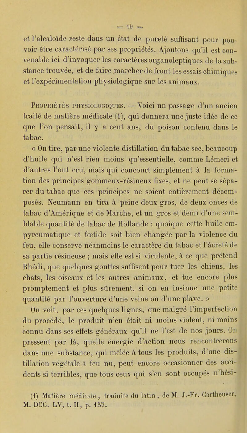 et l'alcaloïde reste dans un état de pureté suffisant pour pou- voir être caractérisé par ses propriétés. Ajoutons qu'il est con- venable ici d'invoquer les caractères organolepliques de la sub- stance trouvée^ et de faire marcher de front les essais chimiques et l'expérimentation physiologique sur les animaux. Propriétés physiologiques. —Voici un passage d'un ancien traité de matière médicale (1), qui donnera une juste idée de ce que l'on pensait, il y a cent ans, du poison contenu dans le tabac. « On tire, par une violente distillation du tabac sec, beaucoup d'huile qui n'est rien moins qu'essentielle, comme Lémeri et d'autres l'ont cru, mais qui concourt simplement à la forma- tion des principes gommeux-résineux fixes, et ne peut se sépa- rer du tabac que ces principes ne soient entièrement décom- posés. Neumann en tira à. peine deux gros, de deux onces de tabac d'Amérique et de Marche, et un gros et demi d'une sem- blable quantité de tabac de Hollande : quoique cette huile em- pyreumatique et fœtide soit bien changée par la violence du feu, elle conserve néanmoins le caractère du tabac et l'âcreté de sa partie résineuse ; mais elle est si virulente, à ce que prétend Rhédi, que quelques gouttes suffisent pour tuer les chiens, les chats, les oiseaux et les autres animaux, et tue encore plus promptement et plus sûrement, si on en insinue une petite quantité par l'ouverture d'une veine ou d'une playe. » On voit, par ces quelques lignes, que malgré l'imperfection du procédé, le produit n'en était ni moins violent, ni moins connu dans ses effets généraux qu'il ne l'est de nos jours. On pressent par là, quelle énergie d'action nous rencontrerons dans une substance, qui mêlée à tous les produits, d'une dis- tillation végétale à feu nu, peut encore occasionner des acci- dents si terribles, que tous ceux qui s'en sont occupés n'hési- (i) Matière raédieale, traduite du latin, de M. J.-Fr. Cartheuser, M. DGC. LV, t. II, p. 157.