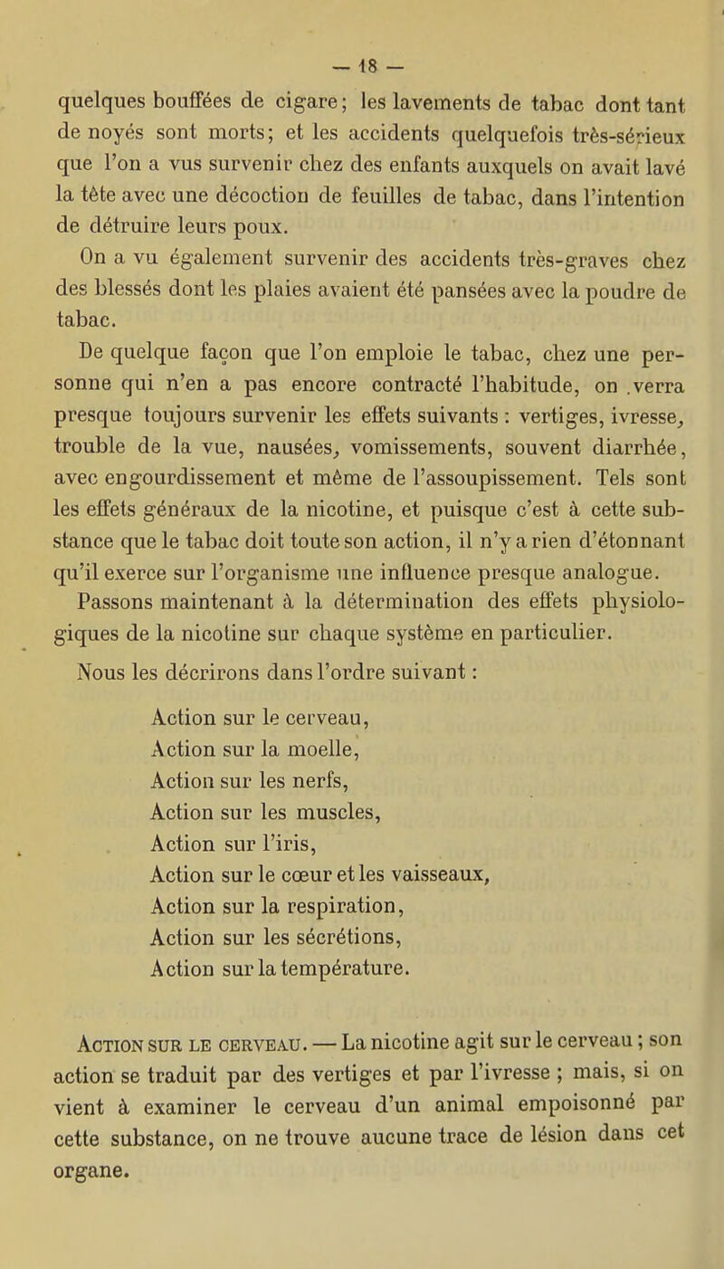 quelques bouffées de cigare ; les lavements de tabac dont tant de noyés sont morts; et les accidents quelquefois très-sérieux que l'on a vus survenir chez des enfants auxquels on avait lavé la tète avec une décoction de feuilles de tabac, dans l'intention de détruire leurs poux. On a vu également survenir des accidents très-graves chez des blessés dont les plaies avaient été pansées avec la poudre de tabac. De quelque façon que l'on emploie le tabac, chez une per- sonne qui n'en a pas encore contracté l'habitude, on .verra presque toujours survenir les effets suivants : vertiges, ivresse^ trouble de la vue, nausées^ vomissements, souvent diarrhée, avec engourdissement et même de l'assoupissement. Tels sont les effets généraux de la nicotine, et puisque c'est à cette sub- stance que le tabac doit toute son action, il n'y a rien d'étonnant qu'il exerce sur l'organisme une influence presque analogue. Passons maintenant à la détermination des effets physiolo- giques de la nicotine sur chaque système en particulier. Nous les décrirons dans l'ordre suivant : Action sur le cerveau, Action sur la moelle. Action sur les nerfs, Action sur les muscles. Action sur l'iris, Action sur le cœur et les vaisseaux, Action sur la respiration, Action sur les sécrétions. Action sur la température. Action sur le cerveau. — La nicotine agit sur le cerveau ; son action se traduit par des vertiges et par l'ivresse ; mais, si on vient à examiner le cerveau d'un animal empoisonné par cette substance, on ne trouve aucune trace de lésion dans cet organe.