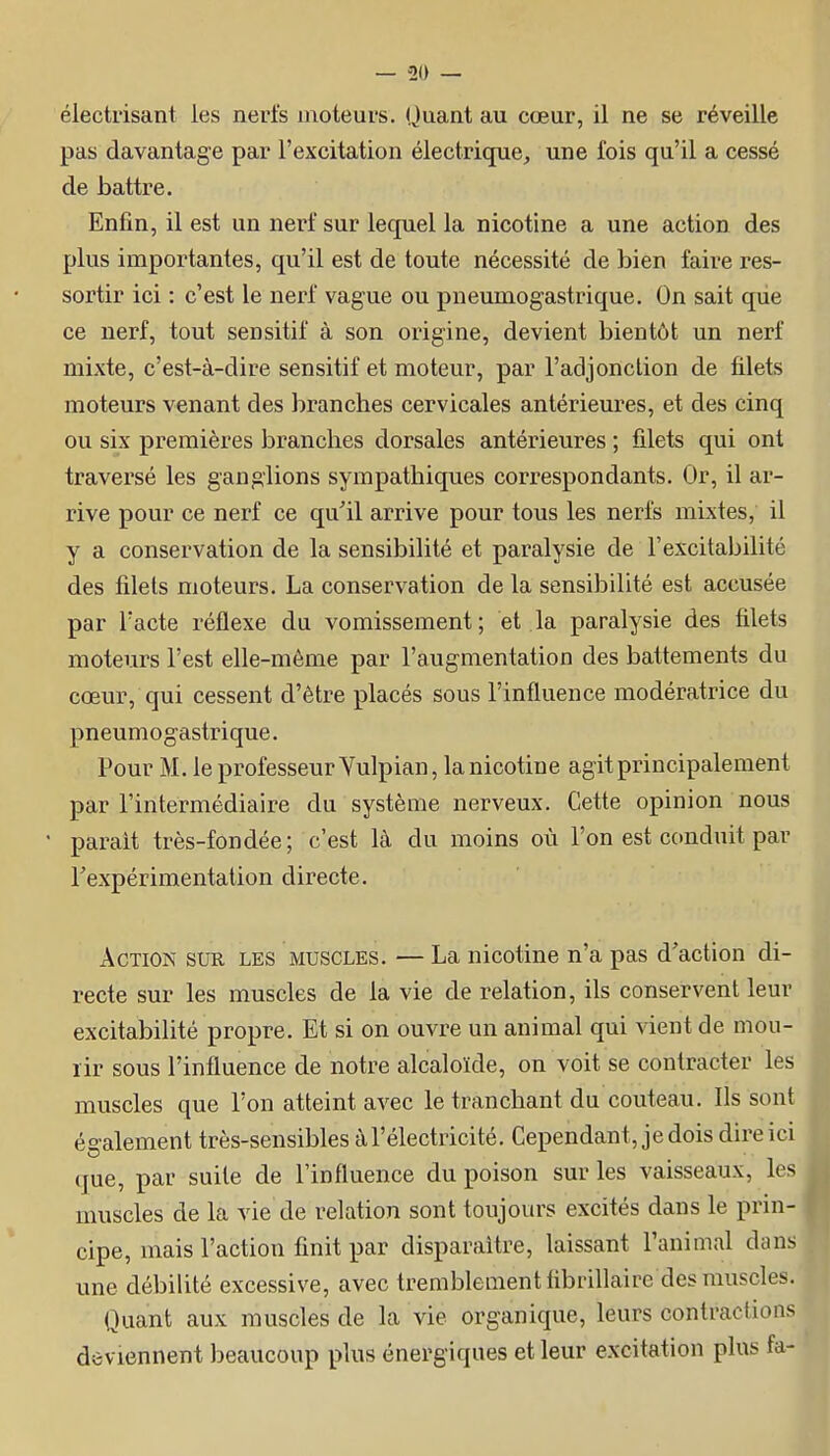 électiisant les nerfs moteurs. Quant au cœur, il ne se réveille pas davantage par l'excitation électrique, une fois qu'il a cessé de battre. Enfin, il est un nerf sur lequel la nicotine a une action des plus importantes, qu'il est de toute nécessité de bien faire res- sortir ici : c'est le nerf vague ou pneumogastrique. On sait que ce nerf, tout sensitif à son origine, devient bientôt un nerf mixte, c'est-à-dire sensitif et moteur, par l'adjonction de filets moteurs venant des branches cervicales antérieures, et des cinq ou six premières branches dorsales antérieures ; filets qui ont traversé les ganglions sympathiques correspondants. Or, il ar- rive pour ce nerf ce qu'il arrive pour tous les nerfs mixtes, il y a conservation de la sensibilité et paralysie de l'excitabilité des filets moteurs. La conservation de la sensibilité est accusée par l'acte réflexe du vomissement; et la paralysie des filets moteurs l'est elle-même par l'augmentation des battements du cœur, qui cessent d'être placés sous l'influence modératrice du pneumogastrique. Pour M. le professeur Vulpian, la nicotine agit principalement par l'intermédiaire du système nerveux. Cette opinion nous parait très-fondée; c'est là du moins où l'on est conduit par Texpérimentation directe. Action sur les muscles. — La nicotine n'a pas d'action di- recte sur les muscles de la vie de relation, ils conservent leur excitabilité propre. Et si on ouvre un animal qui vient de mou- rir sous l'influence de notre alcaloïde, on voit se contracter les muscles que l'on atteint avec le tranchant du couteau. Ils sont également très-sensibles à l'électricité. Cependant, je dois dire ici (jue, par suite de l'influence du poison sur les vaisseaux, les muscles de la vie de relation sont toujours excités dans le prin- cipe, mais l'action finit par disparaître, laissant l'animal dans une débilité excessive, avec tremblement iibrillaire des muscles. Quant aux muscles de la vie organique, leurs contractions deviennent beaucoup plus énergiques et leur excitation plus fa-