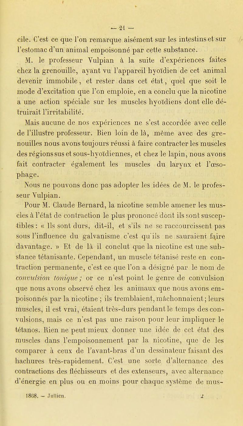 ^•21 - cile. C'est ce que l'on remarque aisément sur les intestins et sur // l'estomac d'un animal empoisonné par cette substance. M. le professeur Vulpian à la suite d'expériences laites chez la grenouille, ayant vu l'appareil hyoïdien de cet animal devenir immobile, et rester dans cet état, quel que soit le mode d'excitation que l'on emploie, en a conclu que la nicotine a une action spéciale sur les muscles hyoïdiens dont elle dé- truirait l'irritabilité. Mais aucune de nos expériences ne s'est accordée avec celle de l'illustre professeur. Bien loin de là, même avec des gre- nouilles nous avons toujours réussi à faire contracter les muscles des régions sus et sous-hyoïdiennes, et chez le lapin, nous avons fait contracter également les muscles du larytix et l'œso- phage. Nous ne pouvons donc pas adopter les idées de M. le profes- seur Vulpian. Pour M. Claude Bernard, la nicotine semble amener les mus- cles à l'état de contraction le plus prononcé dont ils sont suscep- tibles: « Us sont durs, dit-il, et s'ils ne se raccourcissent pas sous l'influence du galvanisme c'est qu'ils ne sauraient fa^ire davantage. » Et de là il conclut que la nicotine est une sub- stance tétanisante. Cependant, un muscle tétanisé reste en con- traction permanente, c'est ce que l'on a désigné par le nom de convulsion tonique ; or ce n'est point le genre de convulsion que nous avons observé chez les animaux que nous avons em- poisonnés par la nicotine ; ils tremblaient, mâchonnaient ; leurs muscles, il est vrai, étaient très-durs pendant le temps des con- vulsions, mais ce n'est pas une raison pour leur impliquer le tétanos. Rien ne peut mieux donner une idée de cet état des muscles dans l'empoisonnement par la nicotine, que de les comparer à ceux de l'avant-bras d'un dessinateur faisant des hachures très-rapidement. C'est une sorte d'alternance des contractions des fléchisseurs et des extenseurs, avec alternance d'énergie en plus ou en moins pour chaque système do mus- 18U8. - .Iiillieri. i