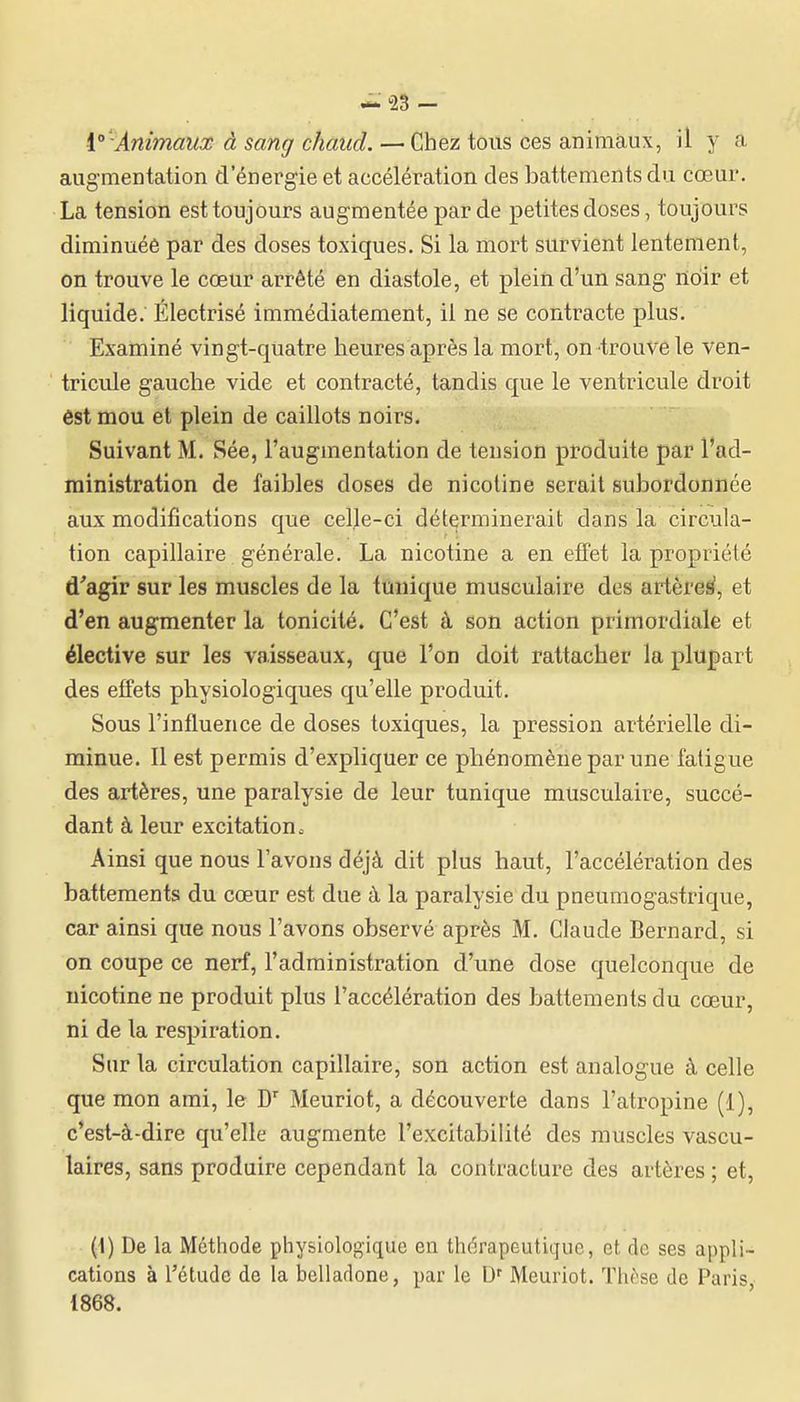 i° -Animaux à sang chaud. — Chez tous ces animaux, il y a augmentation d'énergie et accélération des battements du cœur. La tension est toujours augmentée par de petites doses, toujours diminuée par des doses toxiques. Si la mort survient lentement, on trouve le cœur arrêté en diastole, et plein d'un sang nidir et liquide. Électrisé immédiatement, il ne se contracte plus. Examiné vingt-quatre heures après la mort, on trouve le ven- tricule gauche vide et contracté, tandis que le ventricule droit éstmou et plein de caillots noirs. Suivant M. Sée, l'augmentation de tension produite par l'ad- ministration de faibles doses de nicotine serait subordonnée aux modifications que celle-ci déterminerait dans la circula- tion capillaire générale. La nicotine a en efFet la propriété d'agir sur les muscles de la tunique musculaire des artèrei^, et d'en augmenter la tonicité. C'est à son action primordiale et élective sur les vaisseaux, que l'on doit rattacher la plupart des effets physiologiques qu'elle produit. Sous l'influence de doses toxiques, la pression artérielle di- minue. Il est permis d'expliquer ce phénomène par une fatigue des artères, une paralysie de leur tunique musculaire, succé- dant à leur excitation. Ainsi que nous l'avons déjà dit plus haut, l'accélération des battements du cœur est due à la paralysie du pneumogastrique, car ainsi que nous l'avons observé après M. Claude Bernard, si on coupe ce nerf, l'administration d'une dose quelconque de nicotine ne produit plus l'accélération des battements du cœur, ni de la respiration. Sur la circulation capillaire, son action est analogue à celle que mon ami, le D' Meuriot, a découverte dans l'atropine (1), c'est-à-dire qu'elle augmente l'excitabilité des muscles vascu- laires, sans produire cependant la contracture des artères ; et, (I) De la Méthode pliysiologique en thérapeutique, et de ses appli- cations à l'étude de la belladone, par le D' Meuriot. Thèse de Paris 1868.