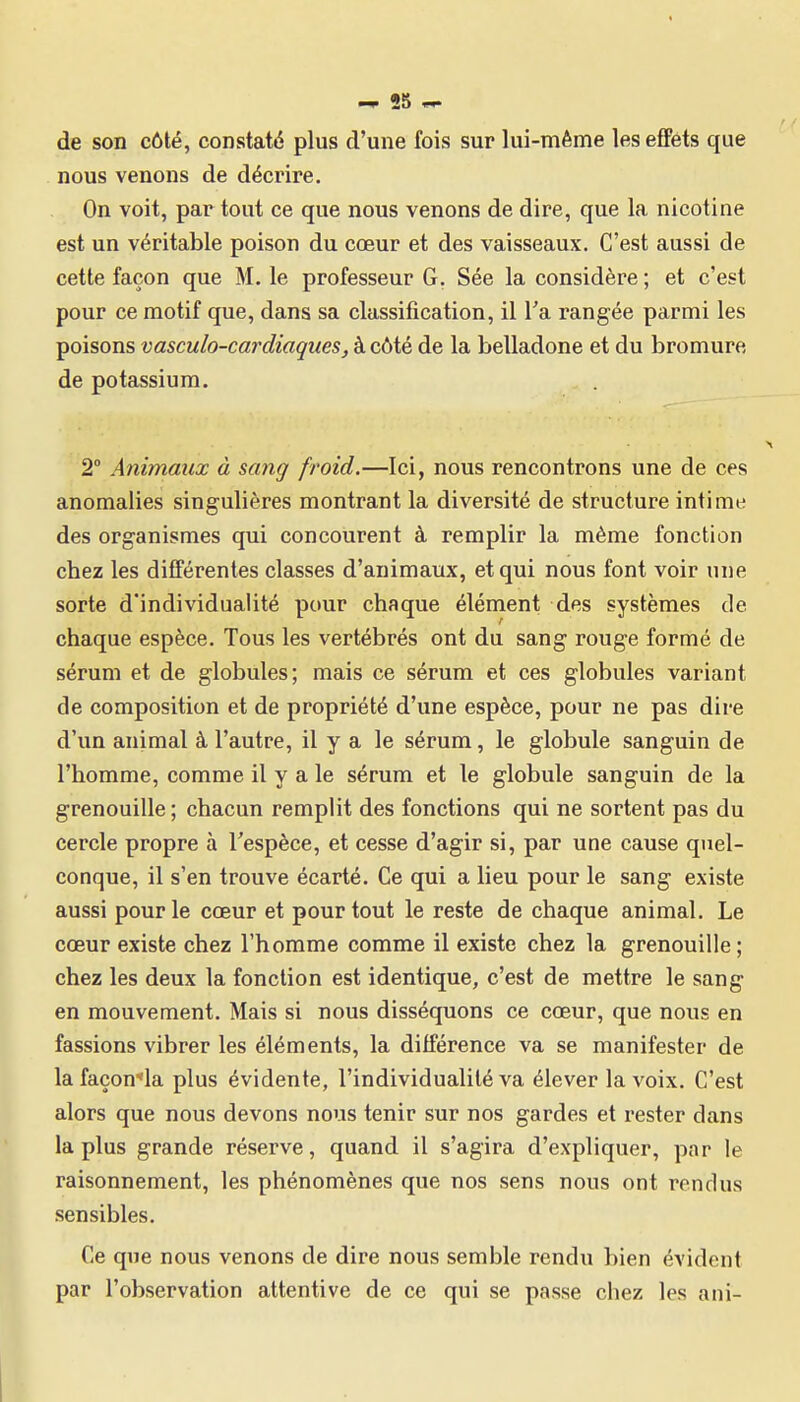 de son côté, constaté plus d'une fois sur lui-même les effets que nous venons de décrire. On voit, par tout ce que nous venons de dire, que la nicotine est un véritable poison du cœur et des vaisseaux. C'est aussi de cette façon que M. le professeur G. Sée la considère ; et c'est pour ce motif que, dans sa classification, il l'a rangée parmi les poisons vasculo-cardiaques, à côté de la belladone et du bromure de potassium. 2° Animaux à sang froid.—Ici, nous rencontrons une de ces anomalies singulières montrant la diversité de structure intime des organismes qui concourent à remplir la même fonction chez les différentes classes d'animaux, et qui nous font voir une sorte d'individualité pour chaque élément des systèmes de chaque espèce. Tous les vertébrés ont du sang rouge formé de sérum et de globules; mais ce sérum et ces globules variant de composition et de propriété d'une espèce, pour ne pas dire d'un animal à l'autre, il y a le sérum, le globule sanguin de l'homme, comme il y a le sérum et le globule sanguin de la grenouille ; chacun remplit des fonctions qui ne sortent pas du cercle propre à l'espèce, et cesse d'agir si, par une cause quel- conque, il s'en trouve écarté. Ce qui a lieu pour le sang existe aussi pour le cœur et pour tout le reste de chaque animal. Le cœur existe chez l'homme comme il existe chez la grenouille; chez les deux la fonction est identique, c'est de mettre le sang en mouvement. Mais si nous disséquons ce cœur, que nous en fassions vibrer les éléments, la différence va se manifester de lafaçon-'la plus évidente, l'individualité va élever la voix. C'est alors que nous devons nous tenir sur nos gardes et rester dans la plus grande réserve, quand il s'agira d'expliquer, par le raisonnement, les phénomènes que nos sens nous ont rendus sensibles. Ce que nous venons de dire nous semble rendu bien évident par l'observation attentive de ce qui se passe cbez les ani-