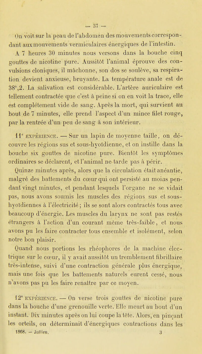 On voit sur la peau de rabclomen des mouvements correspon- dant aux mouvements vermiculaires énergiques de l'intestin. A 7 heures 30 minutes nous versons dans la bouche cinq gouttes de nicotine pure. Aussitôt l'animal éprouve des con- vulsions cloniques, il mâchonne, son dos se soulève, sa respira- tion devient anxieuse, bruyante. La température anale est de, 38°,2. La salivation est considérable. L'artère auriculaire est tellement contractée que c'est à peine si on en voit la trace, elle est complètement vide de sang. Après la mort, qui survient au bout de 7 minutes, elle prend l'aspect d'un mince filet rouge, par la rentrée d'un peu de sang à son intérieur. 11'' EXPÉRIENCE. — Sur un lapin de moyenne taille, on dé- couvre les régions sus et sous-hyoïdienne, et on instille dans la bouche six gouttes de nicotine pure. Bientôt les symptômes ordinaires se déclarent,, et l'animal ne-tarde pas à périr. Quinze minutes après, alors que la circulation était anéantie, malgré des battements du cœur qui ont persisté au moins pen- dant vingt minutes, et pendant lesquels l'organe ne se vidait pas, nous avons soumis les muscles des régions sus et sous- hyoïdiennes à l'électricité ; ils se sont alors contractés tous avec beaucoup d'énergie. Les muscles du larynx ne sont pas restés étrangers à l'action d'un courant môme très-faible, et nous avons pu les l'aire contracter tous ensemble et isolément, selon notre bon plaisir. Quand nous portions les rhéophores de la machine élec- trique sur le cœur, il y avait aussitôt un tremblement fibi-illaire très-intense, suivi d'une contraction générale plus énergique, mais une fois que les battements naturels eurent cessé, nous n'avons pas pu les faire renaître par ce moyen. 12° EXPÉRIENCE. — On verse trois gouttes de nicotine pure dans la bouche d'une grenouille verte. Elle meurt au bout d'un instant. Dix minutes après on lui coupe la tète. Alors, en pinçant les orteils, on déterminait d'énergiques contractions dans les 1868. - Jiillien. 3