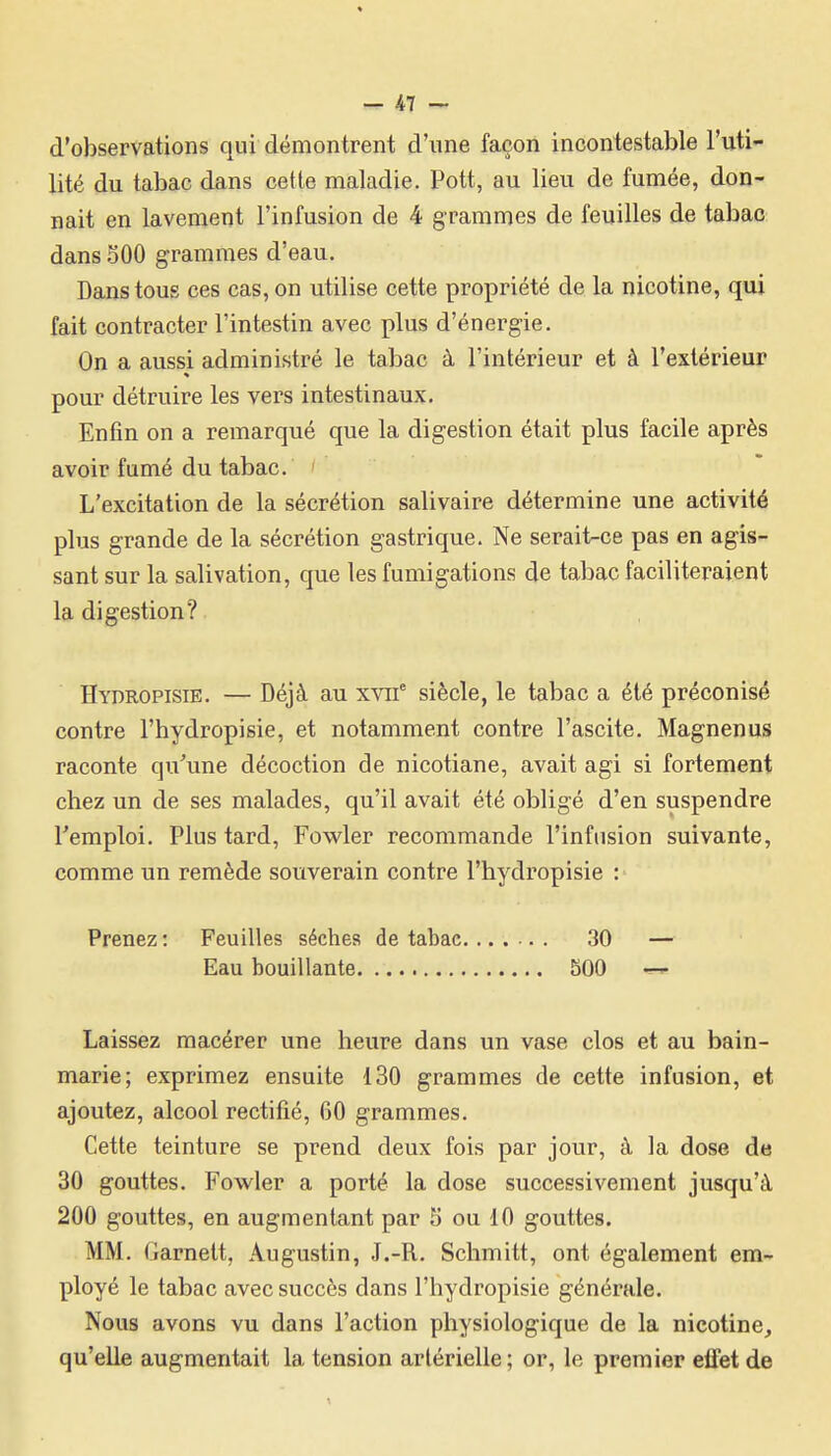 d'observations qui démontrent d'une façon incontestable l'uti- lité du tabac dans cette maladie. Pott, au lieu de fumée, don- nait en lavement l'infusion de 4 grammes de feuilles de tabac dans 500 grammes d'eau. Dans tous ces cas, on utilise cette propriété de la nicotine, qui fait contracter l'intestin avec plus d'énergie. On a aussi administré le tabac à l'intérieur et à l'extérieur pour détruire les vers intestinaux. Enfin on a remarqué que la digestion était plus facile après avoir fumé du tabac. L'excitation de la sécrétion salivaire détermine une activité plus grande de la sécrétion gastrique. Ne serait-ce pas en agis- sant sur la salivation, que les fumigations de tabac faciliteraient la digestion? Hydropisie. — Déjà au xvif siècle, le tabac a été préconisé contre l'hydropisie, et notamment contre l'ascite. Magnenus raconte qu'une décoction de nicotiane, avait agi si fortement chez un de ses malades, qu'il avait été obligé d'en suspendre l'emploi. Plus tard, Fowler recommande l'infusion suivante, comme un remède souverain contre l'hydropisie : Prenez : Feuilles sèches de tabac 30 — Eau bouillante 500 — Laissez macérer une heure dans un vase clos et au bain- marie; exprimez ensuite 130 grammes de cette infusion, et ajoutez, alcool rectifié, 60 grammes. Cette teinture se prend deux fois par jour, à la dose de 30 gouttes. Fowler a porté la dose successivement jusqu'à 200 gouttes, en augmentant par 5 ou 10 gouttes. MM. Garnett, Augustin, J.-R. Schmitt, ont également em- ployé le tabac avec succès dans l'hydropisie générale. Nous avons vu dans l'action physiologique de la nicotine, qu'elle augmentait la tension artérielle ; or, le premier effet de