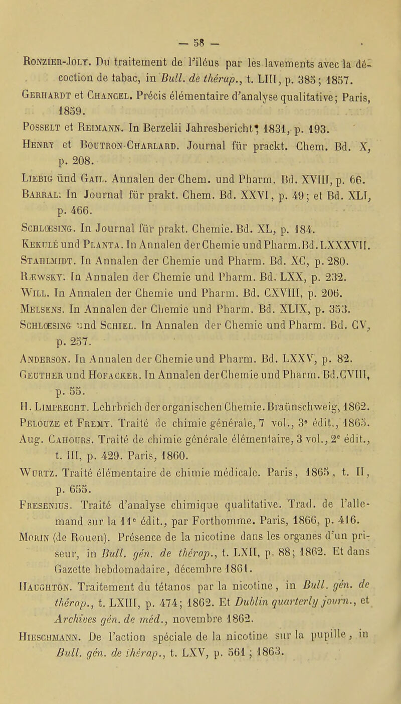 RoNZiER-JoLt. Du traitement de l'iléus par les lavements avec la dé- coction de tabac, in Bull, de thérap., t. LUI, p. 383 ; 18S7. Gerhardt et Chancel. Précis élémentaire d'analyse qualitative; Paris, 1859. PossELT et Reimann. In Berzelii Jahresbericht 1831, p. 193. Henrt et Boutron-Charlard. Journal fiir prackt. Ghem. Bd. X, p. 208. LiEBift ûnd Gail. Annalen der Ghem. und Pharm. Bd. XVIII, p. 66. Barral; In Journal fiir prakt. Ghem. Bd. XXVI, p. 49; et Bd. XLI, p. 466. ScHLQESiNG. In Journal fiil- prakt. Ghemie. Bd. XL, p. 184. KEKTiLÉund Planta. In Annalen derGhemie und Pharm.Bd.LXXXVII. Statilmidt. In Annalen der Ghemie und Pharm. Bd. XG, p. 280. RiEwsKY. In Annalen der Ghemie und Pharm. Bd. LXX, p. 232. WiLL. In Annalen der Ghemie und Pharm. Bd. GXVIII, p. 206. Melsens. In Annalen der Gliemie und Pharm. Bd. XLTX, p. 333. ScHLCESiNG und ScHiEL. In Annalen der Ghemie und Pharm. Bd. GV, p. 237. Anderson. In Annalen der Ghemieund Pharm. Bd. LXXV, p. 82, GiEUTiiER und HoFACiCEH. In Annalen derGhemie und Pharm. Bd.GVIll, p. 53. H. LiMPREcnx. Lehrbrich der organischen Ghemie.Braùnschweig', 1862. Pelouze et Fremt. Traité de chimie générale, 7 vol., 3 édit., 1863. Aug, Gahoïïrs. Traité de chimie générale élémentaire, 3 vol., 2 édit., t. 111, p. 429. Paris, 1860. WuRïz. Traité élémentaire de chimie médicale. Paris, 1865, t. II , p. 655. Fresenius. Traité d'analyse chimique qualitative. Trad. de l'alle- mand sur la H« édit., par Forthomme. Paris, 1866, p. 416. MoRiN (de Rouen). Présence de la nicotine dans les organes d'un pri- seur, in Bull. gén. de thérop., t. LXII, p. 88; 1862. Et dans Gazette hebdomadaire, décembre 1801. [Iacgiiton. Traitement du tétanos par la nicotine, in Bull. gén. de thérop., t. LXIII, p. 474; 1862. Et Dublin quurterlij journ., et Archives gén. de méd., novembre 1862. HiESCiiMANN. De l'action spéciale de la nicotine sur la pupille, m Bull. gén. de ihérap., t. LXV, p. 361 ; 1863.