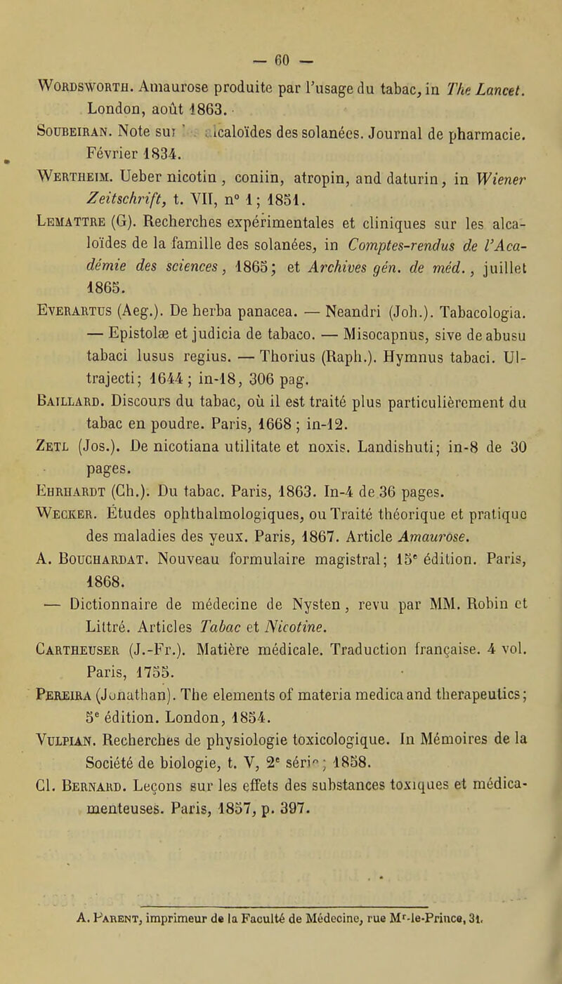 WORDSWORTH, Amaurose produite par l'usage du tabac, in Tlip. Lancel. LondoQ, août 1863. SouBEiRAN. Note sur ' A lcaloïdes dessolanées. Journal de pharmacie. Février 1834. Werthetm. Ueber nicotin , coniin, atropin, and daturin, in Wiener Zeitschrift, t. VIT, n 1; 1851. Lemattre (G). Recherches expérimentales et cliniques sur les alca- loïdes de la famille des solanées, in Comptes-rendus de l'Aca- démie des sciences, 1865; et Archives gén. de méd., juillet 1865. EvERARTus (Aeg.). De herba panacea. — Neandri (Joh.). Tabacologia. — Epistolœ et judicia de tabaco. — Misocapnus, sive deabusu tabaci lusus regius. — Thorius (Raph.). Hymnus tabaci. Ul- trajecti; 1644; in-18, 306 pag. Baillard. Discours du tabac, où il est traité plus particulièrement du tabac en poudre. Paris, 1668 ; in-12. Zetl (Jos.). De nicotiana utilitate et noxis. Landishuti; in-8 de 30 pages. Ehruardt (Ch.), Du tabac. Paris, 1803. In-4 de 36 pages. Wecker. Études ophthalmologiques, ou Traité théorique et pratique des maladies des yeux. Paris, 1867. Article Amaurose. A. BoucHARDAT. Nouvcau formulaire magistral; 15' édition. Paris, 1868. — Dictionnaire de médecine de Nysten, revu par MM. Robin et Liltré. Articles Tabac et Nicotine. Cartheuser (J.-Fr.). Matière médicale. Traduction française. 4 vol. Paris, 1755. Pereiha (Jonathan). The éléments of materia medicaand therapeutics; 5' édition. London, 1854. VuLPiAN. Recherches de physiologie toxicologique. In Mémoires de la Société de biologie, t. V, 2' séri'^; 1858. Cl. Bernard. Leçons sur les effets des substances toxiques et médica- menteuses. Paris, 1857, p. 397. A. Parent, imprimeur de la Faculté de Médecine, rue M'-le-Princa, 3l,