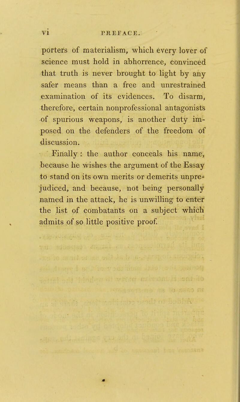 porters of materialism, which every lover of science must hold in abhorrence, convinced that truth is never brought to light by any safer means than a free and unrestrained examination of its evidences. To disarm, therefore, certain nonprofessional antagonists of spurious weapons, is another duty im- posed on the defenders of the freedom of discussion. Finally : the author conceals his name, because he wishes the argument of the Essay to stand on its own merits or demerits unpre^ judiced, and because, not being personally named in the attack, he is unwilling to enter the list of combatants on a subject which admits of so little positive proof.