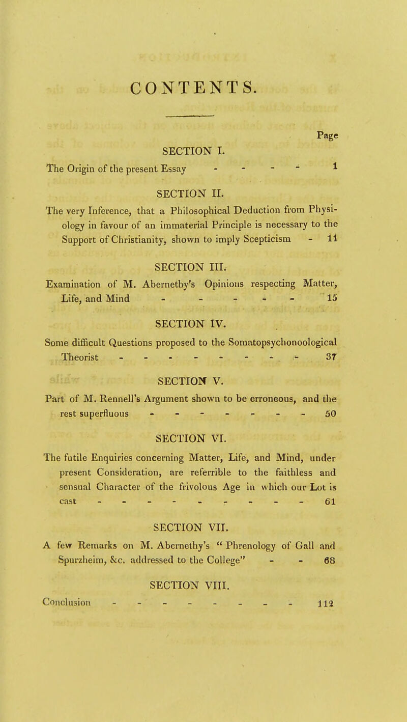 CONTENTS. Page SECTION I. The Origin of the present Essay . - - - 1 SECTION II. The very Inference, that a Philosophical Deduction from Physi- ology in favour of an immaterial Principle is necessary to the Support of Christianity, shown to imply Scepticism - il SECTION III. Examination of M. Abernethy's Opinions respecting Matter, Life, and Mind - - - 15 SECTION IV. Some difficult Questions proposed to the Somatopsychonoological Theorist 3T SECTION V. Part of M. Rennell's Argument shown to be erroneous, and the rest superfluous - -- -- -.50 SECTION VI. The futile Enquiries concerning Matter, Life, and Mind, under present Consideration, are referrible to the faithless and sensual Character of the frivolous Age in which our Lot is cast - 61 SECTION VII. A few Remarks on M. Abernethy's  Phrenology of Gall and Spurzheim, &c. addressed to the College - - 68 SECTION VIII. Conclusion ------- ji2