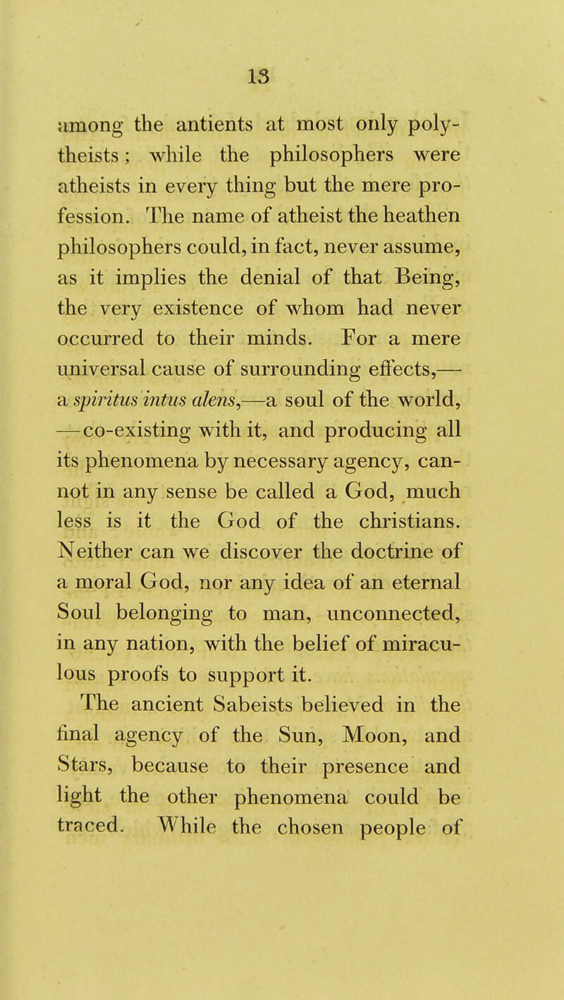 among the antients at most only poly- theists; while the philosophers were atheists in every thing but the mere pro- fession. The name of atheist the heathen philosophers could, in fact, never assume, as it implies the denial of that Being, the very existence of whom had never occurred to their minds. For a mere universal cause of surrounding effects,— a spiritus intus alens,—a soul of the world, —co-existing with it, and producing all its phenomena by necessary agency, can- not in any sense be called a God, much less is it the God of the christians. Neither can we discover the doctrine of a moral God, nor any idea of an eternal Soul belonging to man, unconnected, in any nation, with the belief of miracu- lous proofs to support it. The ancient Sabeists believed in the final agency of the Sun, Moon, and Stars, because to their presence and light the other phenomena could be traced. While the chosen people of