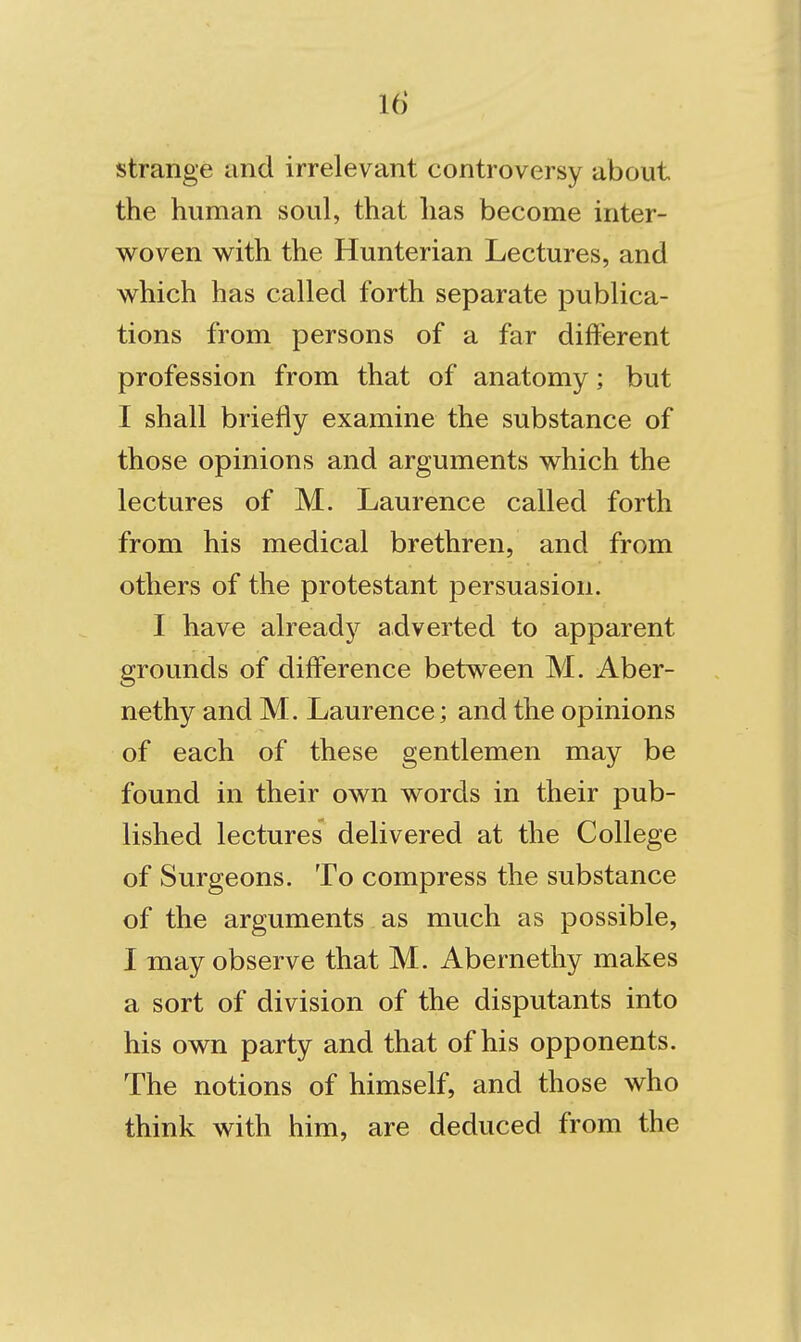 strange and irrelevant controversy about the human soul, that has become inter- woven with the Hunterian Lectures, and which has called forth separate publica- tions from persons of a far different profession from that of anatomy; but I shall briefly examine the substance of those opinions and arguments which the lectures of M. Laurence called forth from his medical brethren, and from others of the protestant persuasion. I have already adverted to apparent grounds of difference between M. Aber- nethy and M. Laurence; and the opinions of each of these gentlemen may be found in their own words in their pub- lished lectures delivered at the College of Surgeons. To compress the substance of the arguments as much as possible, I may observe that M. Abernethy makes a sort of division of the disputants into his own party and that of his opponents. The notions of himself, and those who think with him, are deduced from the