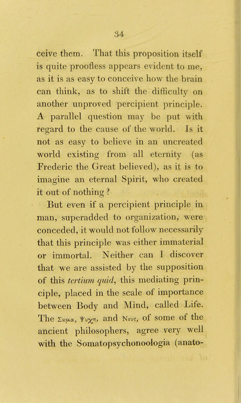 ceive them. That this proposition itself is quite proofless appears evident to me, as it is as easy to conceive how the brain can think, as to shift the difficulty on another unproved percipient principle. A parallel question may be put with regard to the cause of the world. Is it not as easy to believe in an uncreated world existing from all eternity (as Frederic the Great believed), as it is to imagine an eternal Spirit, who created it out of nothing ? But even if a percipient principle in man, superadded to organization, were conceded, it would not follow necessarily that this principle was either immaterial or immortal. Neither can I discover that we are assisted by the supposition of this tertiwn quid, this mediating prin- ciple, placed in the scale of importance between Body and Mind, called Life. The SwiLca, ^^jx^, and Nou?, of some of the ancient philosophers, agree very well with the Somatopsychonoologia (anato-