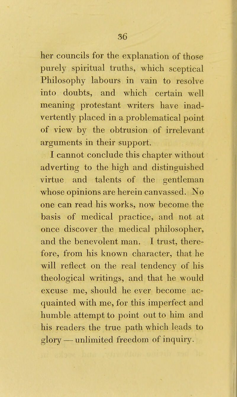 her councils for the explanation of thoise purely spiritual truths, which sceptical Philosophy labours in vain to resolve into doubts, and which certain well meaning protestant writers have inad- vertently placed in a problematical point of view by the obtrusion of irrelevant arguments in their support. I cannot conclude this chapter without adverting to the high and distinguished virtue and talents of the gentleman whose opinions are herein canvassed. No one can read his works, now become the basis of medical practice, and not at once discover the medical philosopher, and the benevolent man. I trust, there- fore, from his known character, that he will reflect on the real tendency of his theological writings, and that he would excuse me, should he ever become ac- quainted with me, for this imperfect and humble attempt to point out to him and his readers the true path which leads to glory — unlimited freedom of inquiry.