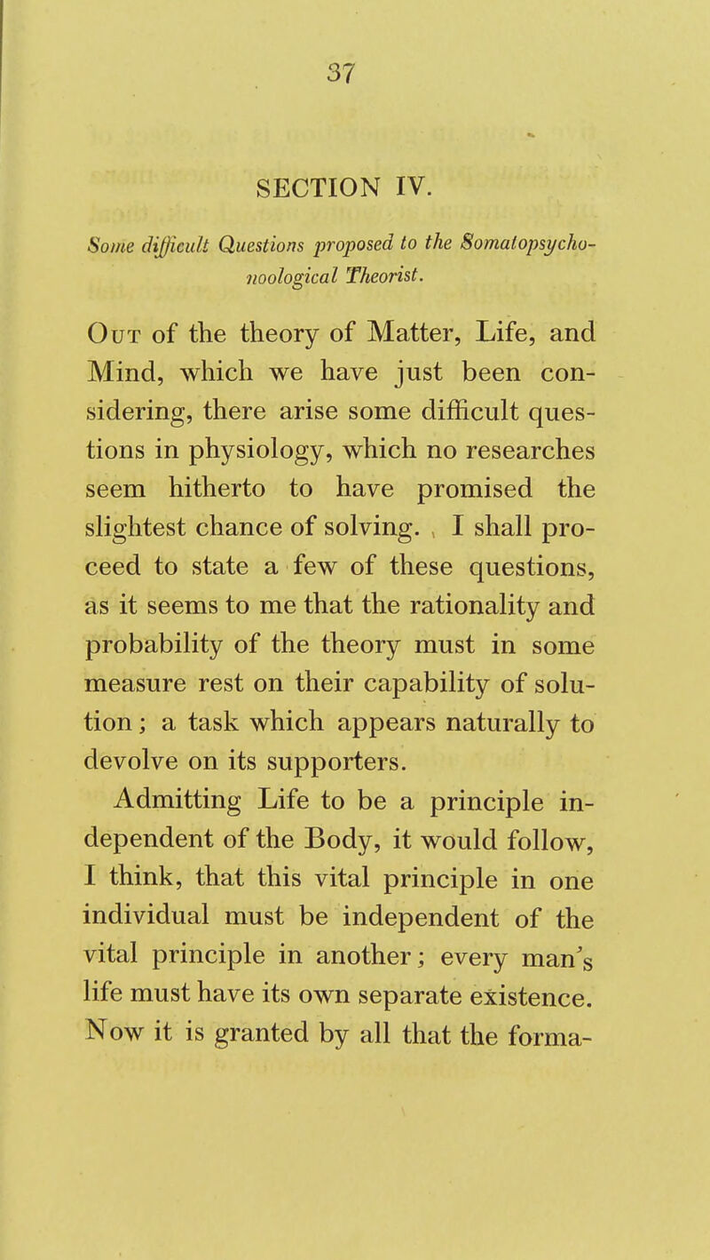 SECTION IV. Some diJficuU Questions proposed to the Somaiopsycho- noological Theorist. Out of the theory of Matter, Life, and Mind, which we have just been con- sidering, there arise some difficult ques- tions in physiology, which no researches seem hitherto to have promised the slightest chance of solving. I shall pro- ceed to state a few of these questions, as it seems to me that the rationality and probability of the theory must in some measure rest on their capability of solu- tion ; a task which appears naturally to devolve on its supporters. Admitting Life to be a principle in- dependent of the Body, it would follow, I think, that this vital principle in one individual must be independent of the vital principle in another; every man^s life must have its own separate existence. Now it is granted by all that the forma-