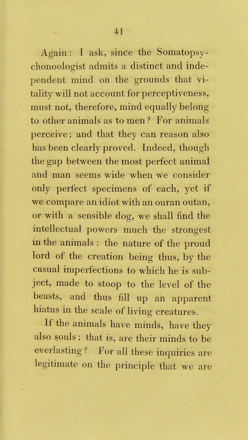 Again: I ask, since the Somatopsy- chonoologist admits a distinct and inde- pendent mind on the grounds that vi- tality will not account for perceptiveness, must not, therefore, mind equally belong to other animals as to men ? For animals perceive; and that they can reason also has been clearly proved. Indeed, though the gap between the most perfect animal and man seems wide when we consider only perfect specimens of each, yet if we compare an idiot with an ouran outan, or with a sensible dog, we shall find the intellectual powers much the strongest in the animals : the nature of the proud lord of the creation being thus, by the casual imperfections to which he is sub- ject, made to stoop to the level of the beasts, and thus fill up an apparent hiatus in the scale of living creatures. If the animals have minds, have they also souls ; that is, are their minds to be everlasting ? For all these inquiries are legitimate on the principle that we are