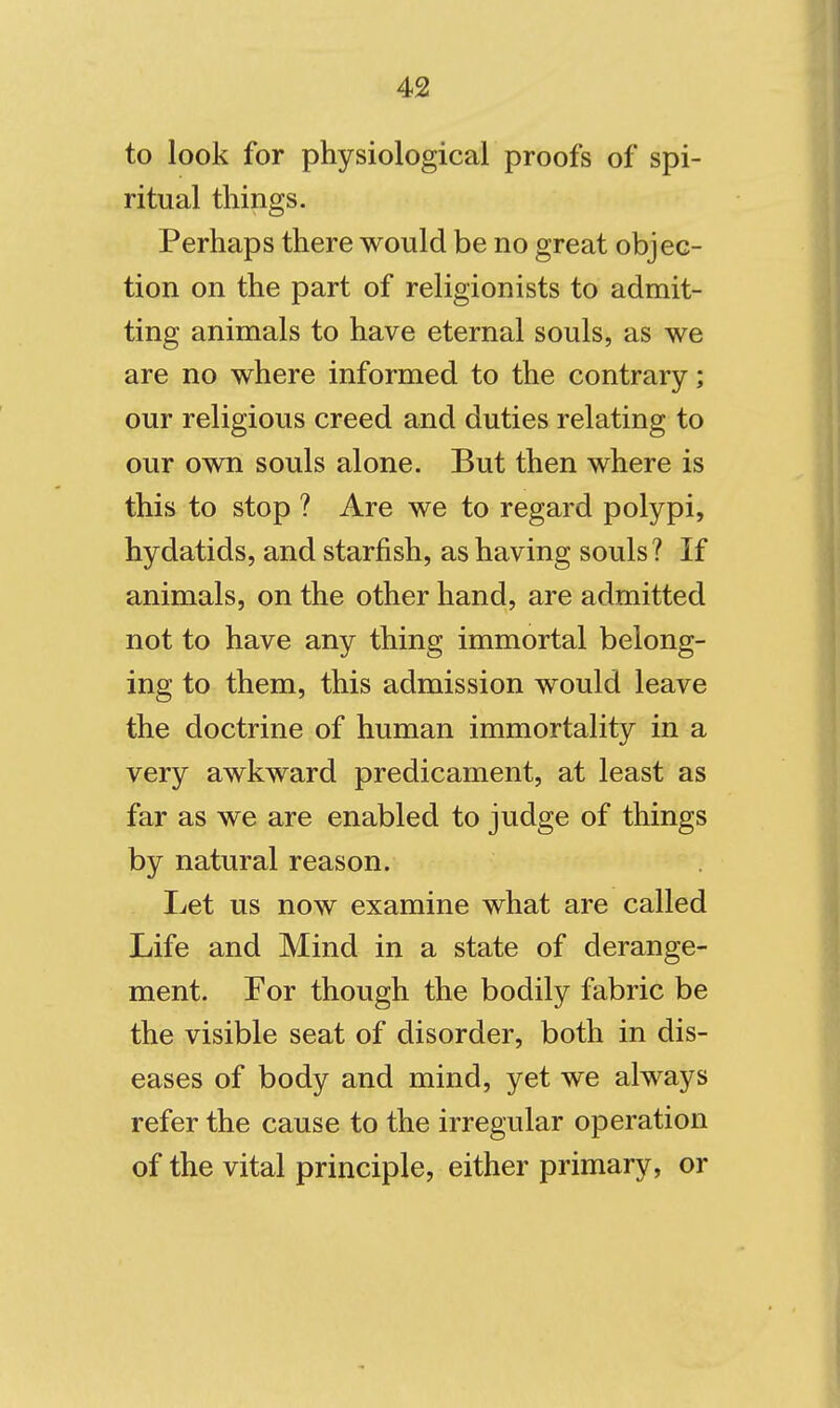 to look for physiological proofs of spi- ritual things. Perhaps there would be no great objec- tion on the part of religionists to admit- ting animals to have eternal souls, as we are no where informed to the contrary; our religious creed and duties relating to our own souls alone. But then where is this to stop ? Are we to regard polypi, hydatids, and starfish, as having souls ? If animals, on the other hand, are admitted not to have any thing immortal belong- ing to them, this admission would leave the doctrine of human immortality in a very awkward predicament, at least as far as we are enabled to judge of things by natural reason. Let us now examine what are called Life and Mind in a state of derange- ment. For though the bodily fabric be the visible seat of disorder, both in dis- eases of body and mind, yet we always refer the cause to the irregular operation of the vital principle, either primary, or