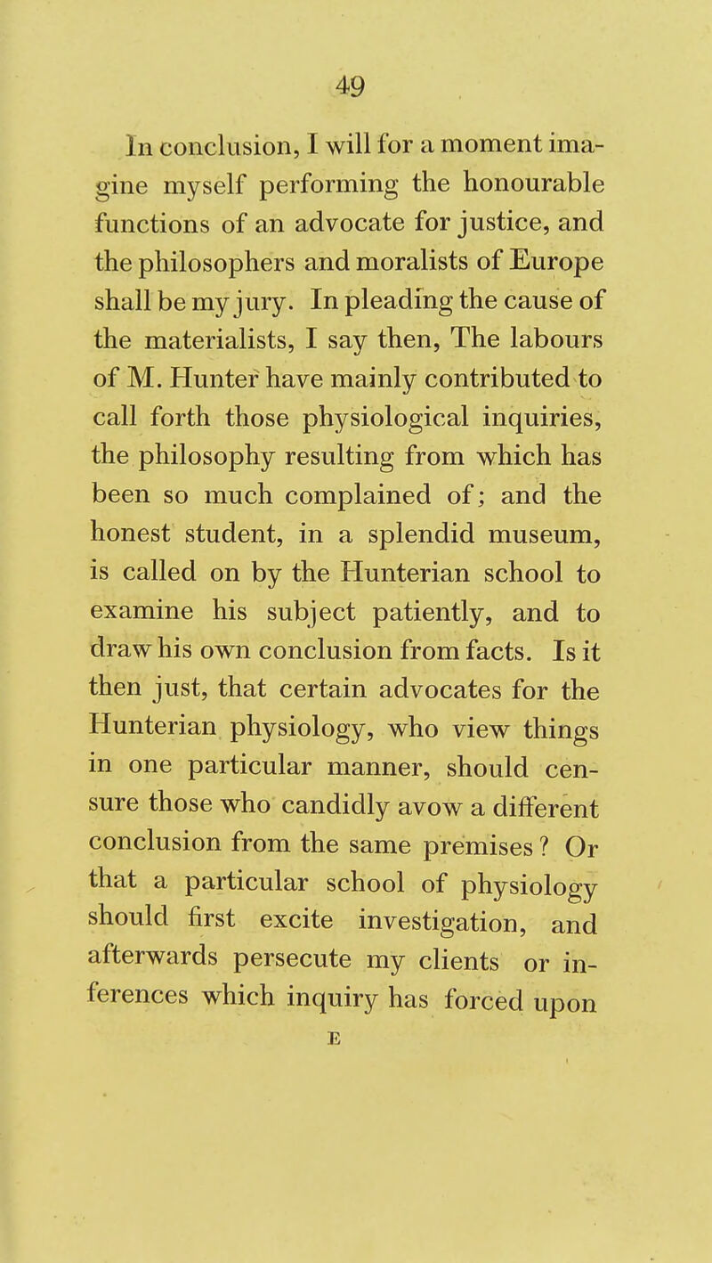 In conclusion, I will for a moment ima- gine myself performing the honourable functions of an advocate for justice, and the philosophers and moralists of Europe shall be my jury. In pleading the cause of the materialists, I say then, The labours of M. Hunter have mainly contributed to call forth those physiological inquiries, the philosophy resulting from which has been so much complained of; and the honest student, in a splendid museum, is called on by the Hunterian school to examine his subject patiently, and to draw his own conclusion from facts. Is it then just, that certain advocates for the Hunterian physiology, who view things in one particular manner, should cen- sure those who candidly avow a different conclusion from the same premises ? Or that a particular school of physiology should first excite investigation, and afterwards persecute my clients or in- ferences which inquiry has forced upon