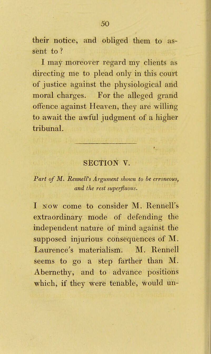 their notice, and obliged them to as- sent to? I may moreover regard my clients as directing me to plead only in this court of justice against the physiological and moral charges. For the alleged grand offence against Heaven, they are willing to await the awful judgment of a higher tribunal. SECTION V. Part of M. RenueWs Argument shown to be erroneous, and the rest superfluous. I NOV come to consider M. RennelFs extraordinary mode of defending the independent nature Of mind against the supposed injurious consequences of M. Laurence's materialism. M. Rennell seems to go a step farther than M. Abernethy, and to advance positions which, if they were tenable, would un-