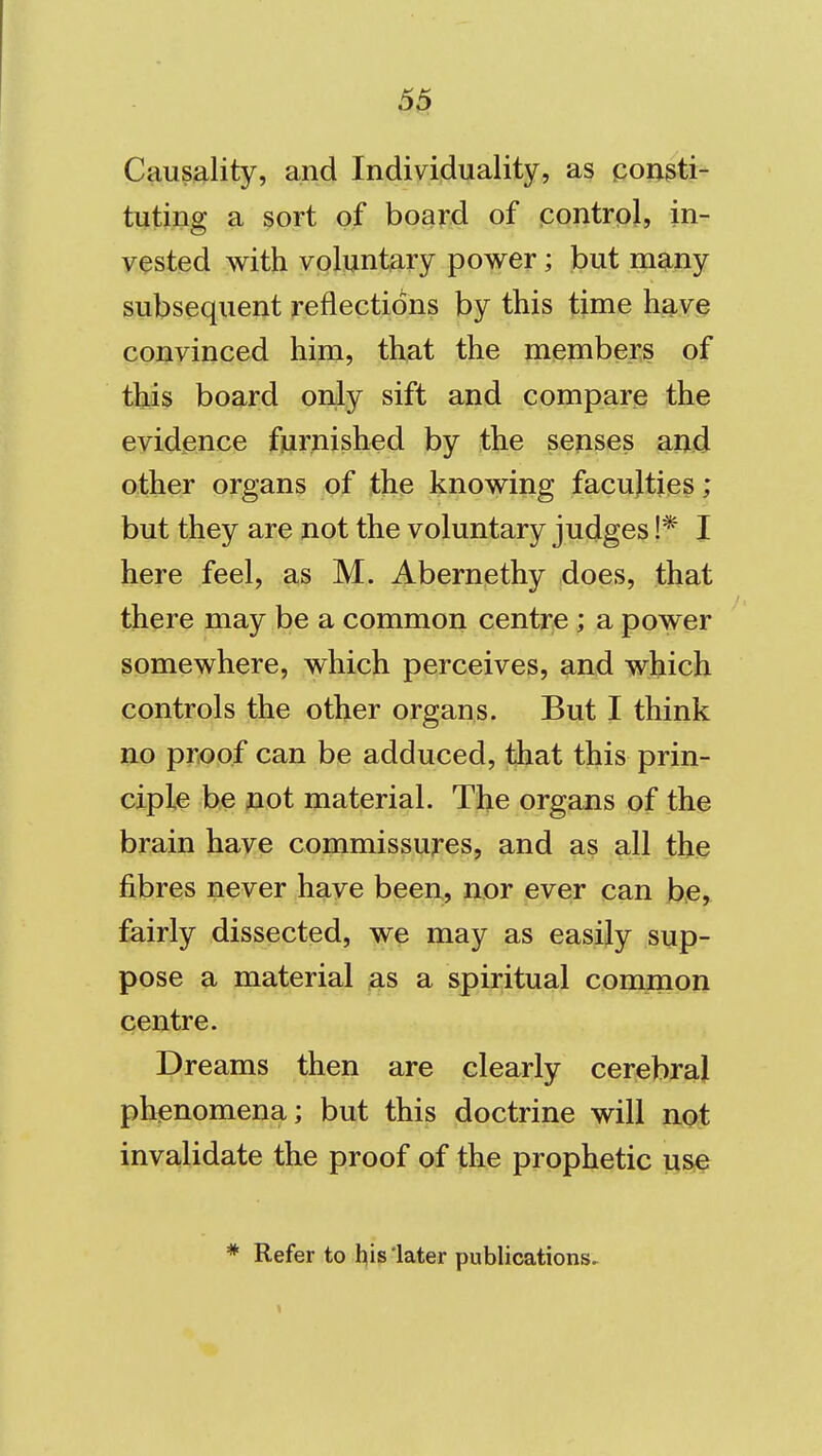 5^ Causality, and Individuality, as pongti- tuting a sort of board of (contrpl, in- vested with voluntary power; but many subsequent reflections by this time have convinced him, that the members of this board only sift and compare the evidence furnished by the senses and other organs of the knowing faculties; but they are not the voluntary judges !* I here feel, as M. Abernethy does, that there may be a common centre; a power somewhere, which perceives, and which controls the other organs. But I think no proof can be adduced, that this prin- ciple be not material. The organs of the brain have commissures, and as all the fibres never have been, nor ever can be, fairly dissected, we may as easily sup- pose a material as a spiritual common centre. Dreams then are clearly cerebral phenomena; but this doctrine will not invalidate the proof of the prophetic use * Refer to his later publications.