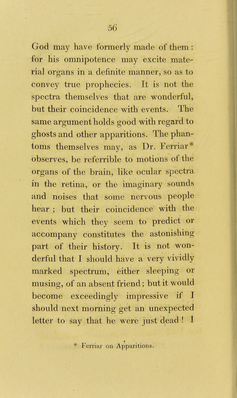 God may have formerly made of them: for his omnipotence may excite mate- rial organs in a definite manner, so as to convey true prophecies. It is not the spectra themselves that are wonderful, but their coincidence with events. The same argument holds good with regard to ghosts and other apparitions. The phan- toms themselves may, as Dr. Eerriar* observes, be referrible to motions of the organs of the brain, like ocular spectra in the retina, or the imaginary sounds and noises that some nervous people hear ; but their coincidence with the events which they seem to predict or accompany constitutes the astonishing part of their history. It is not won- derful that I should have a very vividly marked spectrum, either sleeping or musing, of an absent friend; but it would become exceedingly impressive if I should next morning get an unexpected letter to say that he were just dead ! I Ferriar on Apparitions.